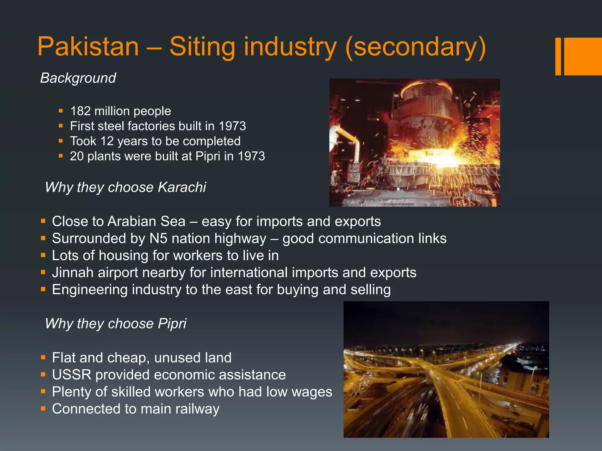 Pakistan – Siting industry (secondary)
Background
 182 million people
 First steel factories built in 1973
 Took 12 years to be completed
 20 plants were built at Pipri in 1973
Why they choose Karachi
 Close to Arabian Sea – easy for imports and exports
 Surrounded by N5 nation highway – good communication links
 Lots of housing for workers to live in
 Jinnah airport nearby for international imports and exports
 Engineering industry to the east for buying and selling
Why they choose Pipri
 Flat and cheap, unused land
 USSR provided economic assistance
 Plenty of skilled workers who had low wages
 Connected to main railway
 