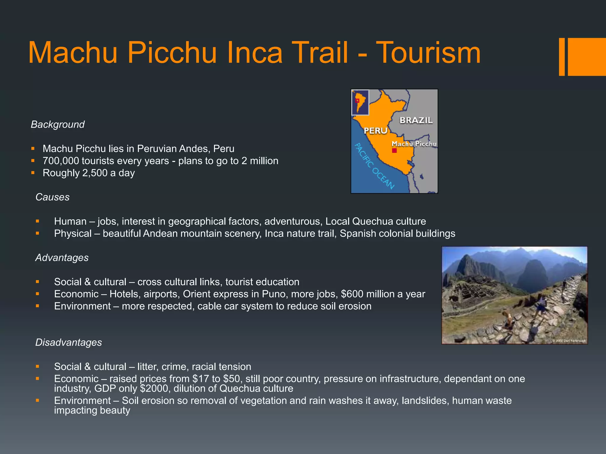 Machu Picchu Inca Trail - Tourism
Background
 Machu Picchu lies in Peruvian Andes, Peru
 700,000 tourists every years - plans to go to 2 million
 Roughly 2,500 a day
Causes
 Human – jobs, interest in geographical factors, adventurous, Local Quechua culture
 Physical – beautiful Andean mountain scenery, Inca nature trail, Spanish colonial buildings
Advantages
 Social & cultural – cross cultural links, tourist education
 Economic – Hotels, airports, Orient express in Puno, more jobs, $600 million a year
 Environment – more respected, cable car system to reduce soil erosion
Disadvantages
 Social & cultural – litter, crime, racial tension
 Economic – raised prices from $17 to $50, still poor country, pressure on infrastructure, dependant on one
industry, GDP only $2000, dilution of Quechua culture
 Environment – Soil erosion so removal of vegetation and rain washes it away, landslides, human waste
impacting beauty
 