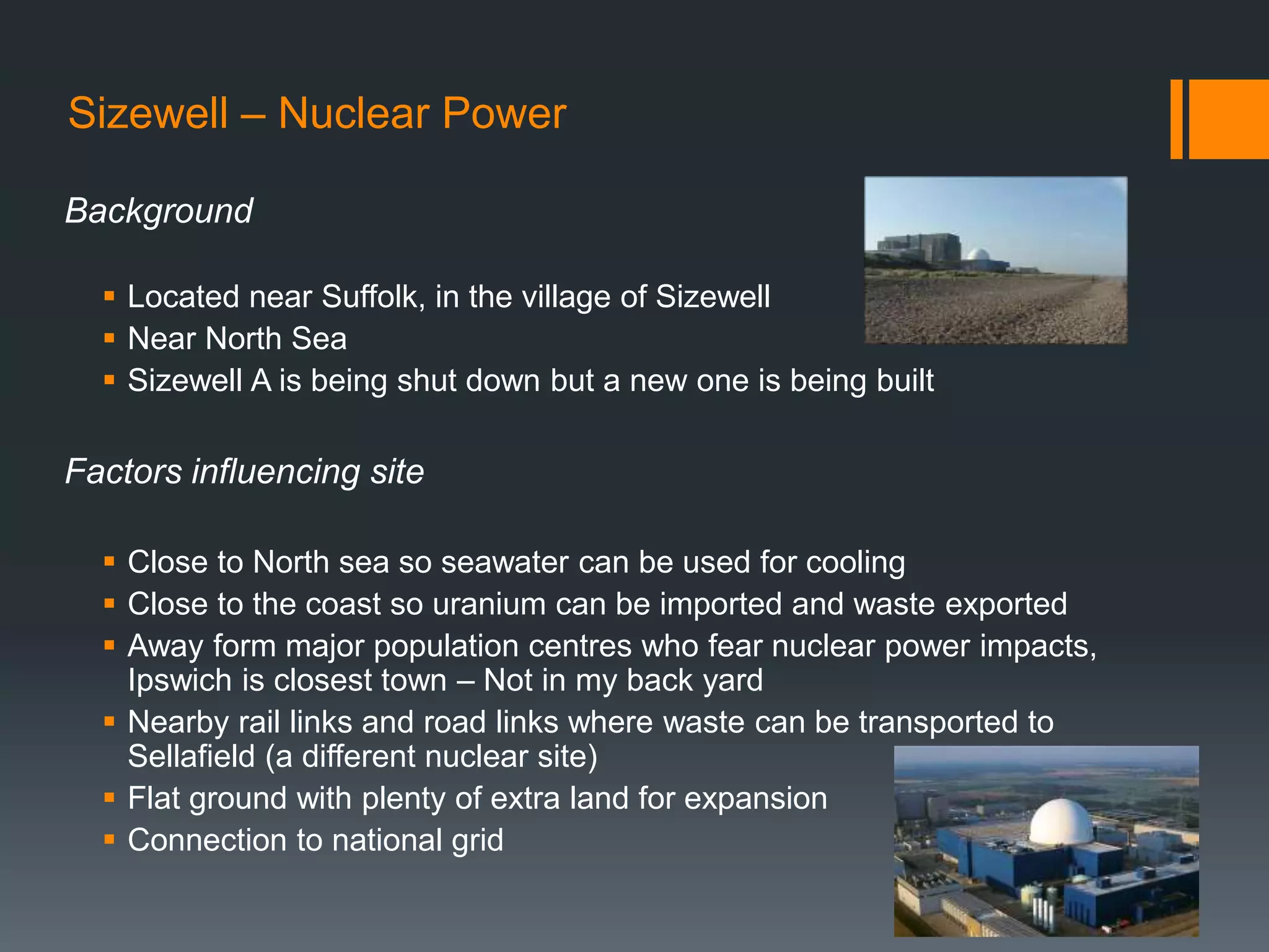 Sizewell – Nuclear Power
Background
 Located near Suffolk, in the village of Sizewell
 Near North Sea
 Sizewell A is being shut down but a new one is being built
Factors influencing site
 Close to North sea so seawater can be used for cooling
 Close to the coast so uranium can be imported and waste exported
 Away form major population centres who fear nuclear power impacts,
Ipswich is closest town – Not in my back yard
 Nearby rail links and road links where waste can be transported to
Sellafield (a different nuclear site)
 Flat ground with plenty of extra land for expansion
 Connection to national grid
 