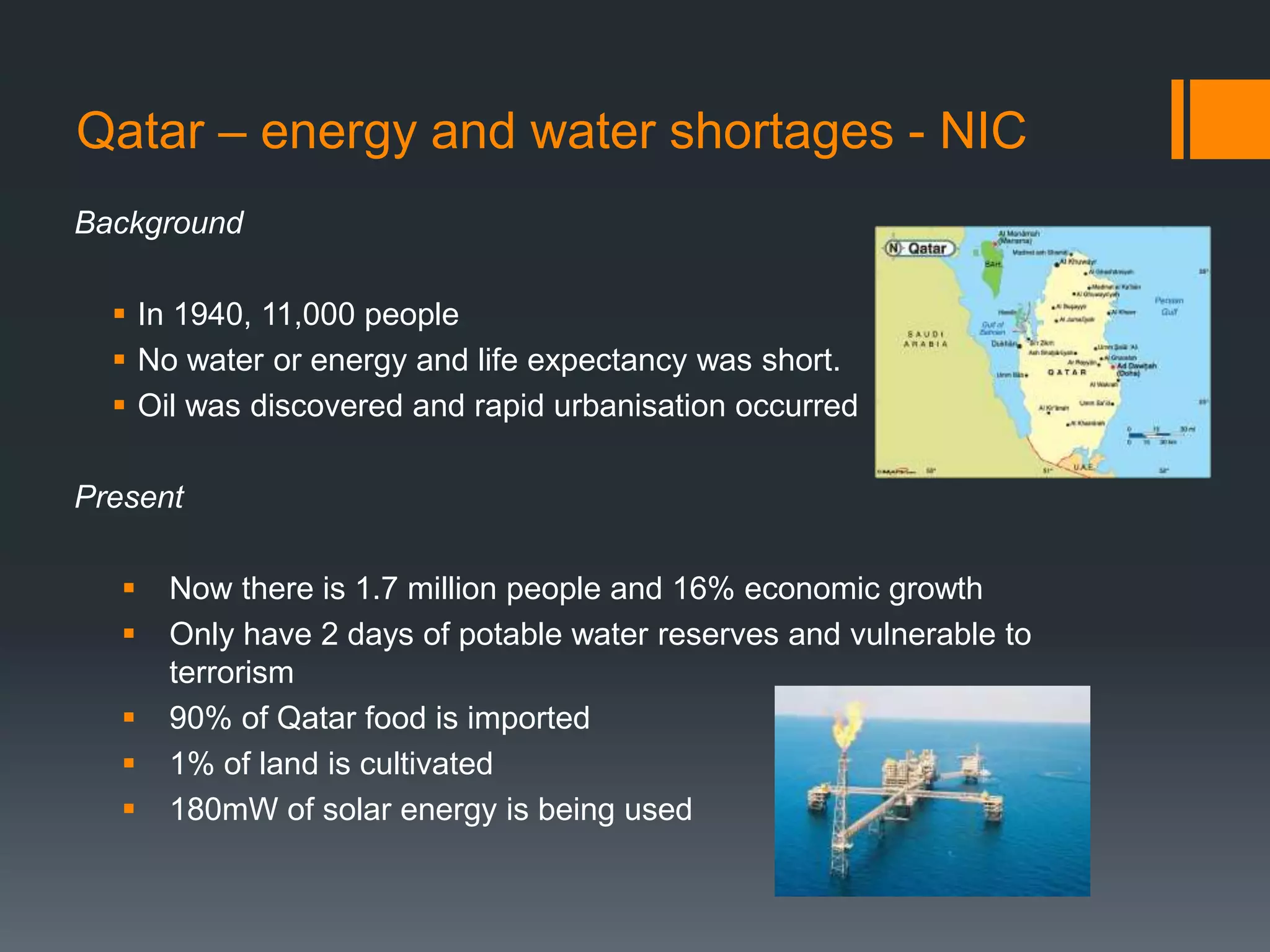 Qatar – energy and water shortages - NIC
Background
 In 1940, 11,000 people
 No water or energy and life expectancy was short.
 Oil was discovered and rapid urbanisation occurred
Present
 Now there is 1.7 million people and 16% economic growth
 Only have 2 days of potable water reserves and vulnerable to
terrorism
 90% of Qatar food is imported
 1% of land is cultivated
 180mW of solar energy is being used
 