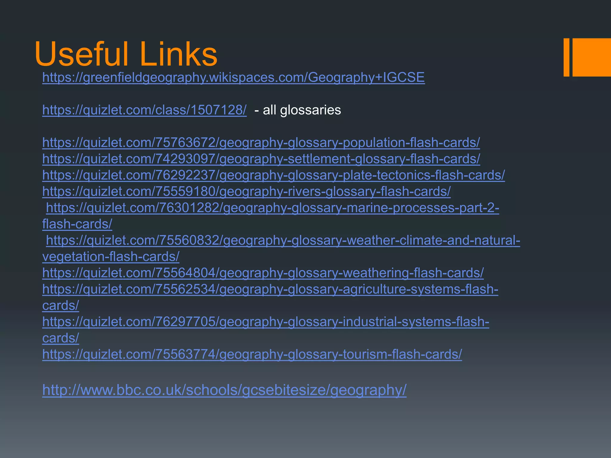 Useful Linkshttps://greenfieldgeography.wikispaces.com/Geography+IGCSE
https://quizlet.com/class/1507128/ - all glossaries
https://quizlet.com/75763672/geography-glossary-population-flash-cards/
https://quizlet.com/74293097/geography-settlement-glossary-flash-cards/
https://quizlet.com/76292237/geography-glossary-plate-tectonics-flash-cards/
https://quizlet.com/75559180/geography-rivers-glossary-flash-cards/
https://quizlet.com/76301282/geography-glossary-marine-processes-part-2-
flash-cards/
https://quizlet.com/75560832/geography-glossary-weather-climate-and-natural-
vegetation-flash-cards/
https://quizlet.com/75564804/geography-glossary-weathering-flash-cards/
https://quizlet.com/75562534/geography-glossary-agriculture-systems-flash-
cards/
https://quizlet.com/76297705/geography-glossary-industrial-systems-flash-
cards/
https://quizlet.com/75563774/geography-glossary-tourism-flash-cards/
http://www.bbc.co.uk/schools/gcsebitesize/geography/
 