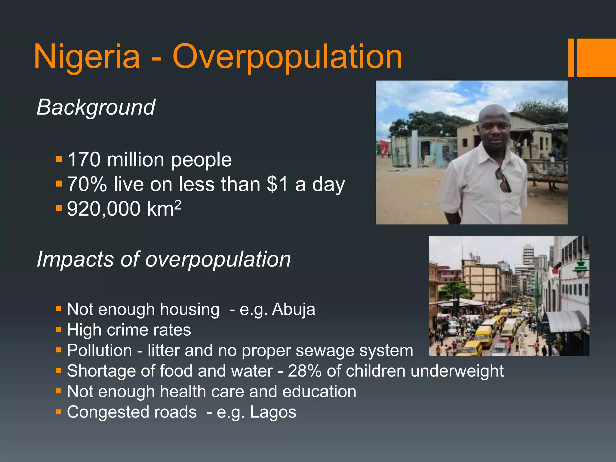Nigeria - Overpopulation
Background
170 million people
70% live on less than $1 a day
920,000 km2
Impacts of overpopulation
 Not enough housing - e.g. Abuja
 High crime rates
 Pollution - litter and no proper sewage system
 Shortage of food and water - 28% of children underweight
 Not enough health care and education
 Congested roads - e.g. Lagos
 