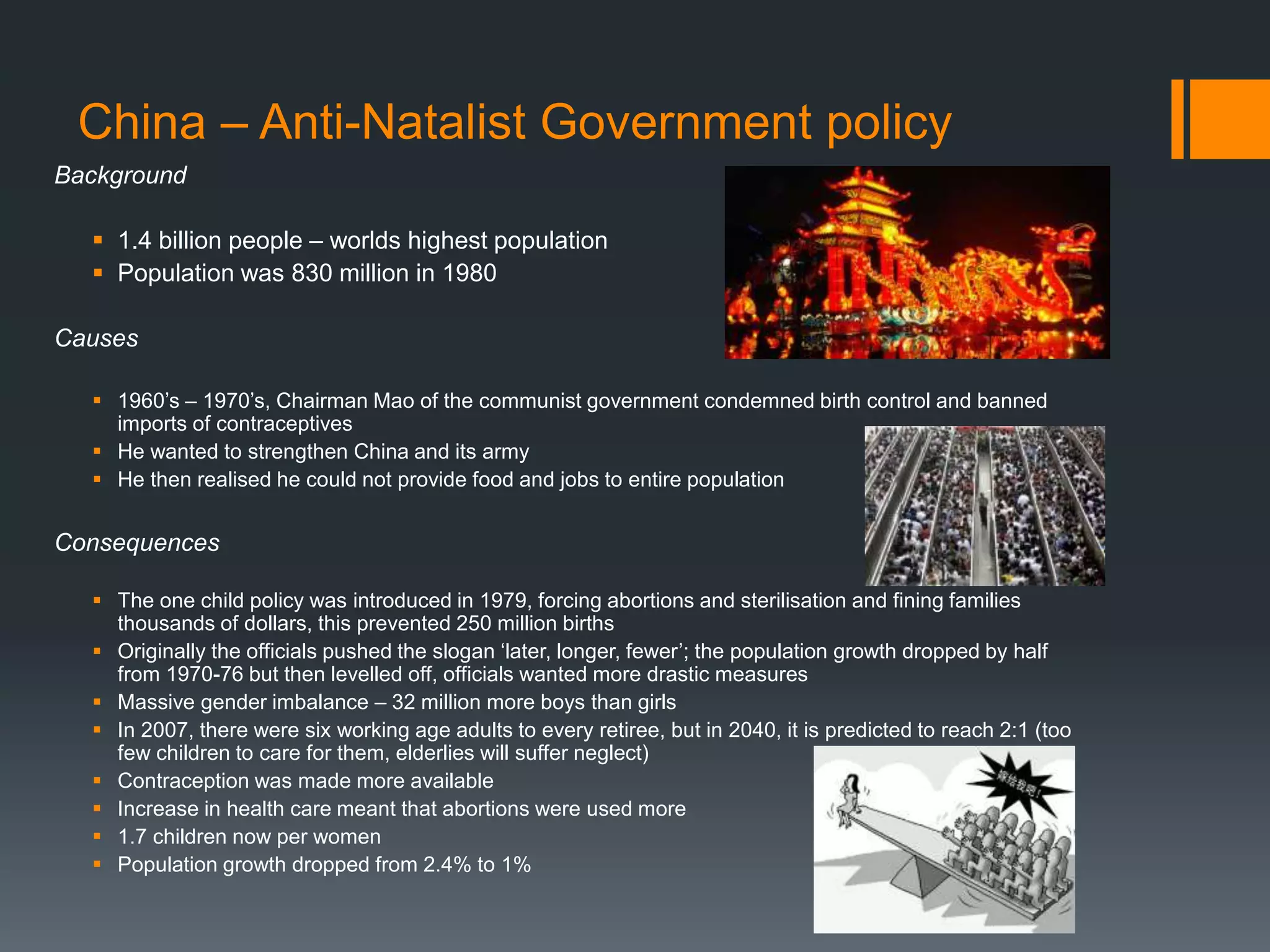 China – Anti-Natalist Government policy
Background
 1.4 billion people – worlds highest population
 Population was 830 million in 1980
Causes
 1960’s – 1970’s, Chairman Mao of the communist government condemned birth control and banned
imports of contraceptives
 He wanted to strengthen China and its army
 He then realised he could not provide food and jobs to entire population
Consequences
 The one child policy was introduced in 1979, forcing abortions and sterilisation and fining families
thousands of dollars, this prevented 250 million births
 Originally the officials pushed the slogan ‘later, longer, fewer’; the population growth dropped by half
from 1970-76 but then levelled off, officials wanted more drastic measures
 Massive gender imbalance – 32 million more boys than girls
 In 2007, there were six working age adults to every retiree, but in 2040, it is predicted to reach 2:1 (too
few children to care for them, elderlies will suffer neglect)
 Contraception was made more available
 Increase in health care meant that abortions were used more
 1.7 children now per women
 Population growth dropped from 2.4% to 1%
 