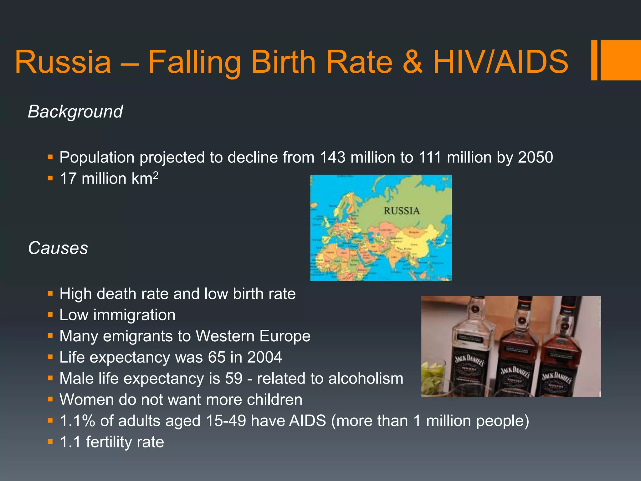 Russia – Falling Birth Rate & HIV/AIDS
Background
 Population projected to decline from 143 million to 111 million by 2050
 17 million km2
Causes
 High death rate and low birth rate
 Low immigration
 Many emigrants to Western Europe
 Life expectancy was 65 in 2004
 Male life expectancy is 59 - related to alcoholism
 Women do not want more children
 1.1% of adults aged 15-49 have AIDS (more than 1 million people)
 1.1 fertility rate
 