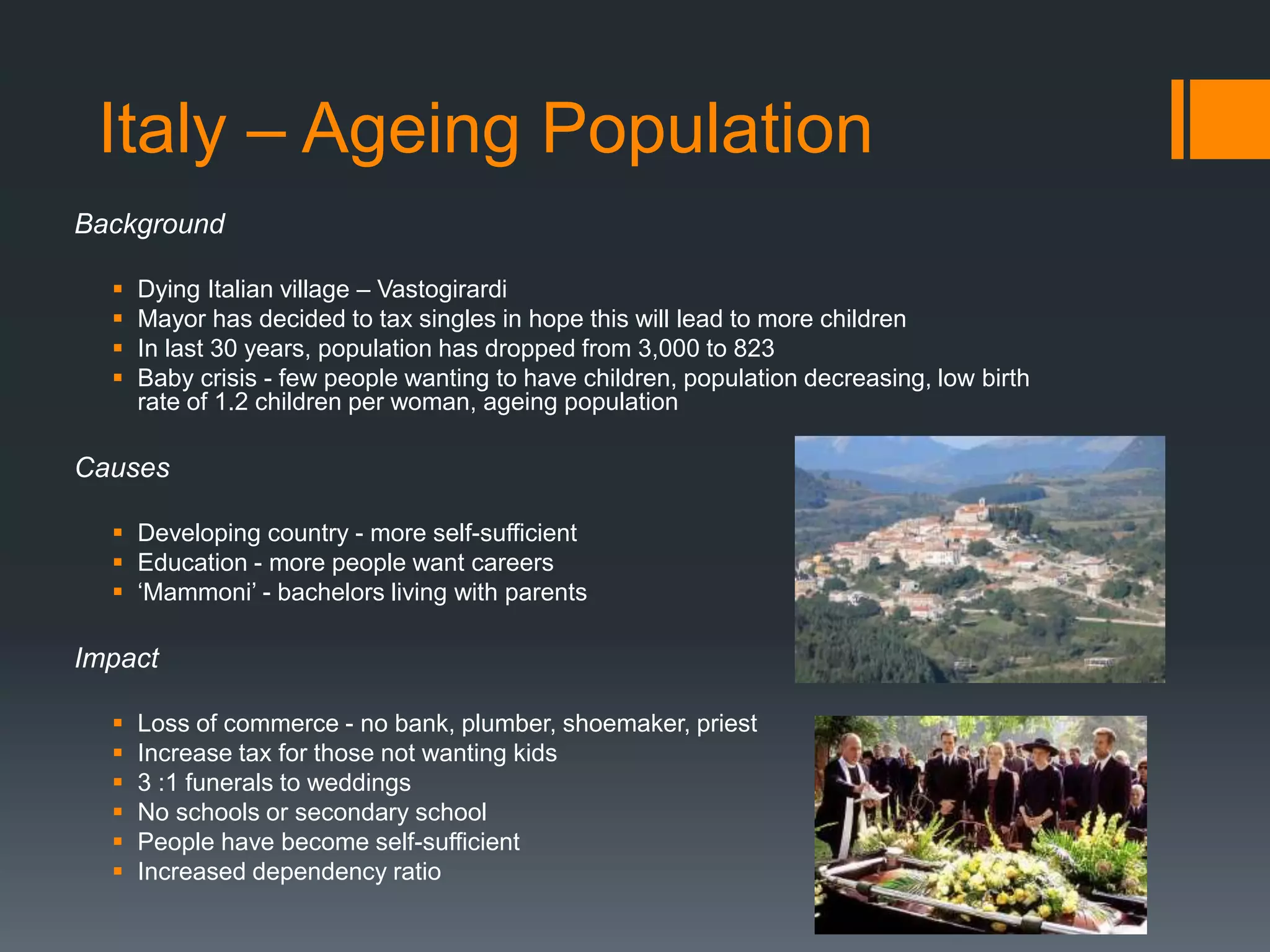 Italy – Ageing Population
Background
 Dying Italian village – Vastogirardi
 Mayor has decided to tax singles in hope this will lead to more children
 In last 30 years, population has dropped from 3,000 to 823
 Baby crisis - few people wanting to have children, population decreasing, low birth
rate of 1.2 children per woman, ageing population
Causes
 Developing country - more self-sufficient
 Education - more people want careers
 ‘Mammoni’ - bachelors living with parents
Impact
 Loss of commerce - no bank, plumber, shoemaker, priest
 Increase tax for those not wanting kids
 3 :1 funerals to weddings
 No schools or secondary school
 People have become self-sufficient
 Increased dependency ratio
 