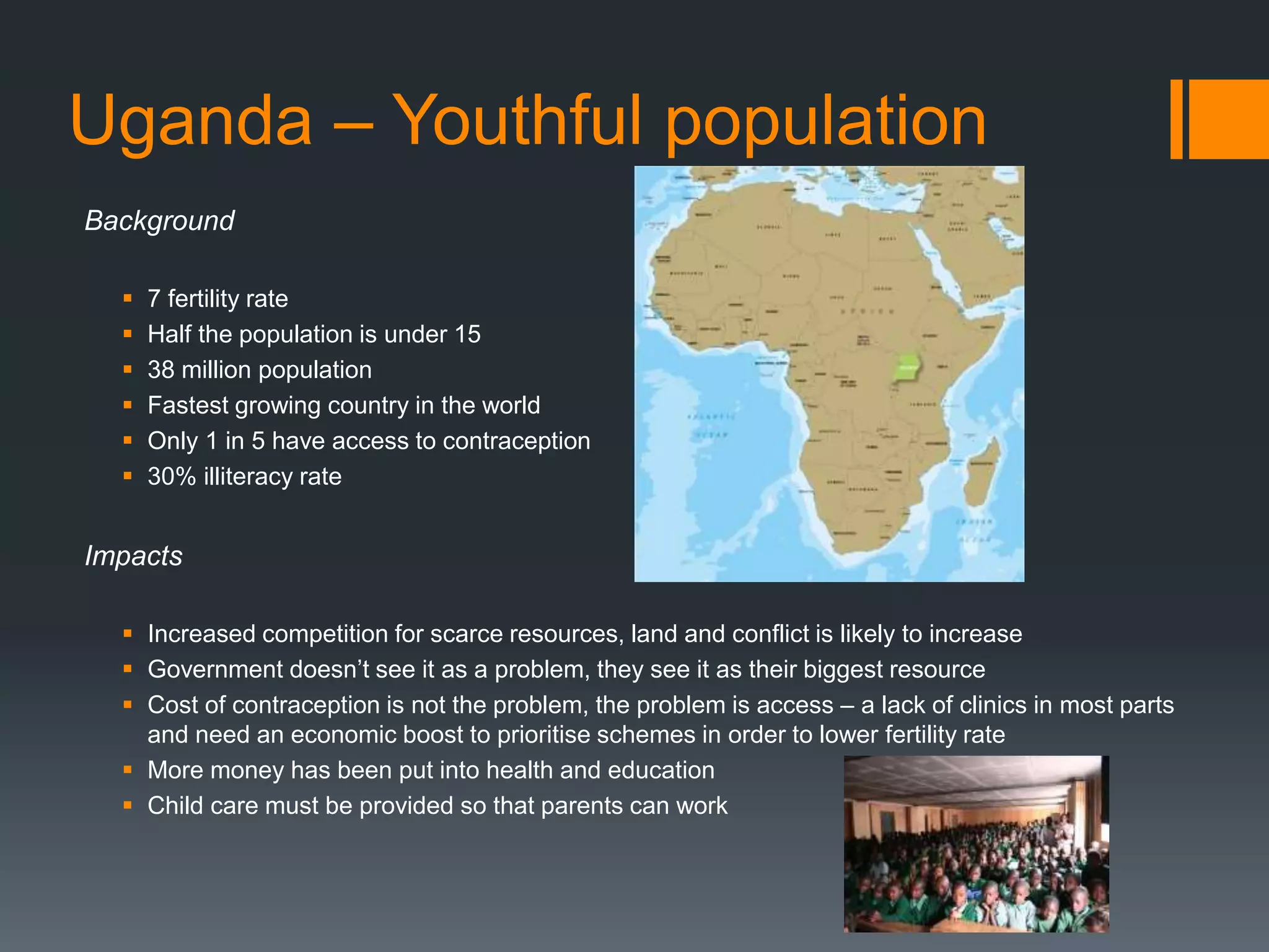 Uganda – Youthful population
Background
 7 fertility rate
 Half the population is under 15
 38 million population
 Fastest growing country in the world
 Only 1 in 5 have access to contraception
 30% illiteracy rate
Impacts
 Increased competition for scarce resources, land and conflict is likely to increase
 Government doesn’t see it as a problem, they see it as their biggest resource
 Cost of contraception is not the problem, the problem is access – a lack of clinics in most parts
and need an economic boost to prioritise schemes in order to lower fertility rate
 More money has been put into health and education
 Child care must be provided so that parents can work
 