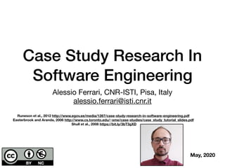 Case Study Research In
Software Engineering
Alessio Ferrari, CNR-ISTI, Pisa, Italy

alessio.ferrari@isti.cnr.it
May, 2020
Runeson et al., 2012 http://www.egov.ee/media/1267/case-study-research-in-software-engineering.pdf
Easterbrook and Aranda, 2006 http://www.cs.toronto.edu/~sme/case-studies/case_study_tutorial_slides.pdf
Shull et al., 2008 https://bit.ly/3bT3gXD
 
