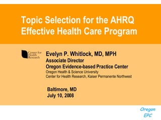 Topic Selection for the AHRQ Effective Health Care Program Evelyn P. Whitlock, MD, MPH Associate Director Oregon Evidence-based Practice Center Oregon Health   & Science University Center for Health Research,  Kaiser Permanente Northwest Baltimore, MD  July 10, 2008 