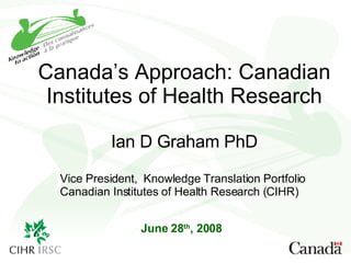 Canada’s Approach: Canadian Institutes of Health Research Ian D Graham PhD June 28 th , 2008 Vice President,  Knowledge Translation Portfolio Canadian Institutes of Health Research (CIHR) 