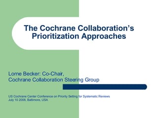 The Cochrane Collaboration’s Prioritization Approaches Lorne Becker: Co-Chair,  Cochrane Collaboration Steering Group US Cochrane Center Conference on Priority Setting for Systematic Reviews July 10 2008, Baltimore, USA 