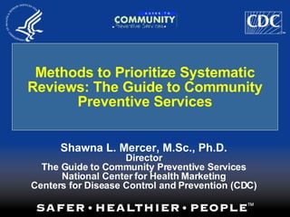Methods to Prioritize Systematic Reviews: The Guide to Community Preventive Services Shawna L. Mercer, M.Sc., Ph.D. Director The Guide to Community Preventive Services National Center for Health Marketing Centers for Disease Control and Prevention (CDC) 