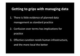 Getting to grips with managing data
1. There is little evidence of planned data 
management as standard practice
2. Confusion over terms has implications for 
practice
3. Effective curation needs human infrastructure, 
and the more local the better
 