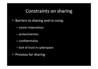 Constraints on sharing
• Barriers to sharing and re‐using: 
– career imperatives
– protectiveness
– confidentiality
– lack of trust in cyberspace
• Provisos for sharing
 