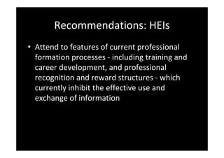 Recommendations: HEIs
• Attend to features of current professional 
formation processes ‐ including training and 
career development, and professional 
recognition and reward structures ‐ which 
currently inhibit the effective use and 
exchange of information
 