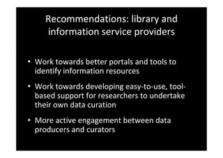 Recommendations: library and 
information service providers
• Work towards better portals and tools to 
identify information resources
• Work towards developing easy‐to‐use, tool‐
based support for researchers to undertake 
their own data curation
• More active engagement between data 
producers and curators
 