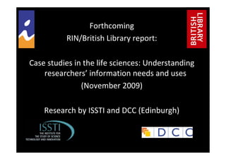Forthcoming 
RIN/British Library report: 
Case studies in the life sciences: Understanding 
researchers’ information needs and uses
(November 2009)
Research by ISSTI and DCC (Edinburgh)
 