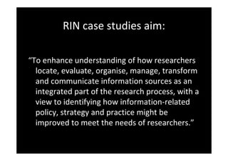 RIN case studies aim: 
“To enhance understanding of how researchers 
locate, evaluate, organise, manage, transform 
and communicate information sources as an 
integrated part of the research process, with a 
view to identifying how information‐related 
policy, strategy and practice might be 
improved to meet the needs of researchers.”
 