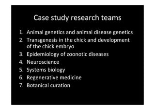 Case study research teams
1. Animal genetics and animal disease genetics
2. Transgenesis in the chick and development 
of the chick embryo
3. Epidemiology of zoonotic diseases
4. Neuroscience
5. Systems biology
6. Regenerative medicine
7. Botanical curation
 
