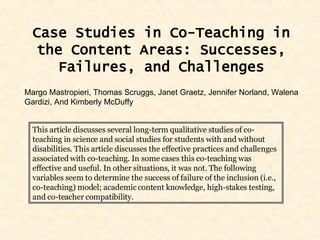 Case Studies in Co-Teaching in the Content Areas: Successes, Failures, and Challenges Margo Mastropieri, Thomas Scruggs, Janet Graetz, Jennifer Norland, Walena Gardizi, And Kimberly McDuffy This article discusses several long-term qualitative studies of co-teaching in science and social studies for students with and without disabilities. This article discusses the effective practices and challenges associated with co-teaching. In some cases this co-teaching was effective and useful. In other situations, it was not. The following variables seem to determine the success of failure of the inclusion (i.e., co-teaching) model; academic content knowledge, high-stakes testing, and co-teacher compatibility.  