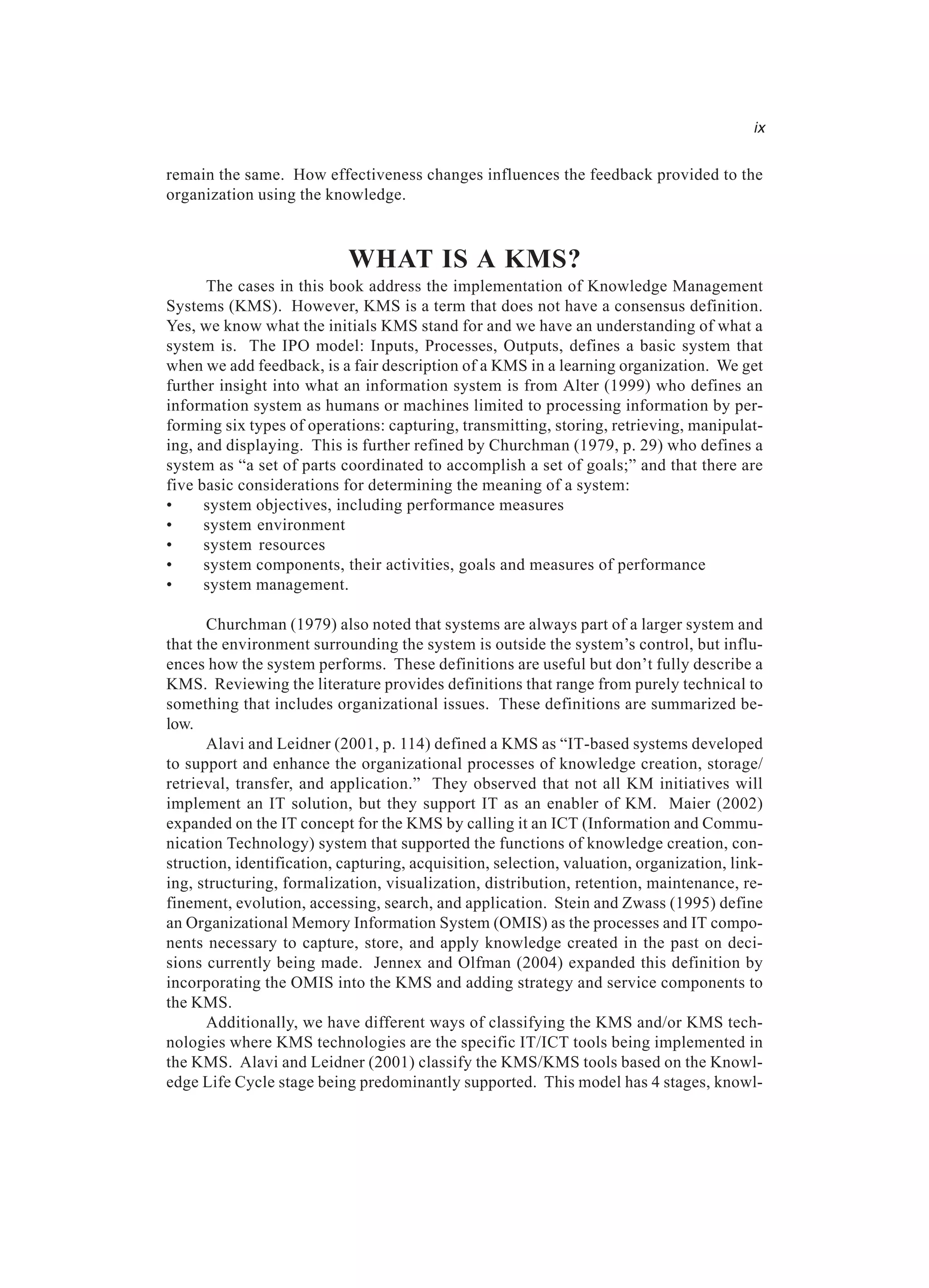 remain the same. How effectiveness changes influences the feedback provided to the
organization using the knowledge.
WHAT IS A KMS?
The cases in this book address the implementation of Knowledge Management
Systems (KMS). However, KMS is a term that does not have a consensus definition.
Yes, we know what the initials KMS stand for and we have an understanding of what a
system is. The IPO model: Inputs, Processes, Outputs, defines a basic system that
when we add feedback, is a fair description of a KMS in a learning organization. We get
further insight into what an information system is from Alter (1999) who defines an
information system as humans or machines limited to processing information by per-
forming six types of operations: capturing, transmitting, storing, retrieving, manipulat-
ing, and displaying. This is further refined by Churchman (1979, p. 29) who defines a
system as “a set of parts coordinated to accomplish a set of goals;” and that there are
five basic considerations for determining the meaning of a system:
• system objectives, including performance measures
• system environment
• system resources
• system components, their activities, goals and measures of performance
• system management.
Churchman (1979) also noted that systems are always part of a larger system and
that the environment surrounding the system is outside the system’s control, but influ-
ences how the system performs. These definitions are useful but don’t fully describe a
KMS. Reviewing the literature provides definitions that range from purely technical to
something that includes organizational issues. These definitions are summarized be-
low.
Alavi and Leidner (2001, p. 114) defined a KMS as “IT-based systems developed
to support and enhance the organizational processes of knowledge creation, storage/
retrieval, transfer, and application.” They observed that not all KM initiatives will
implement an IT solution, but they support IT as an enabler of KM. Maier (2002)
expanded on the IT concept for the KMS by calling it an ICT (Information and Commu-
nication Technology) system that supported the functions of knowledge creation, con-
struction, identification, capturing, acquisition, selection, valuation, organization, link-
ing, structuring, formalization, visualization, distribution, retention, maintenance, re-
finement, evolution, accessing, search, and application. Stein and Zwass (1995) define
an Organizational Memory Information System (OMIS) as the processes and IT compo-
nents necessary to capture, store, and apply knowledge created in the past on deci-
sions currently being made. Jennex and Olfman (2004) expanded this definition by
incorporating the OMIS into the KMS and adding strategy and service components to
the KMS.
Additionally, we have different ways of classifying the KMS and/or KMS tech-
nologies where KMS technologies are the specific IT/ICT tools being implemented in
the KMS. Alavi and Leidner (2001) classify the KMS/KMS tools based on the Knowl-
edge Life Cycle stage being predominantly supported. This model has 4 stages, knowl-
ix
 