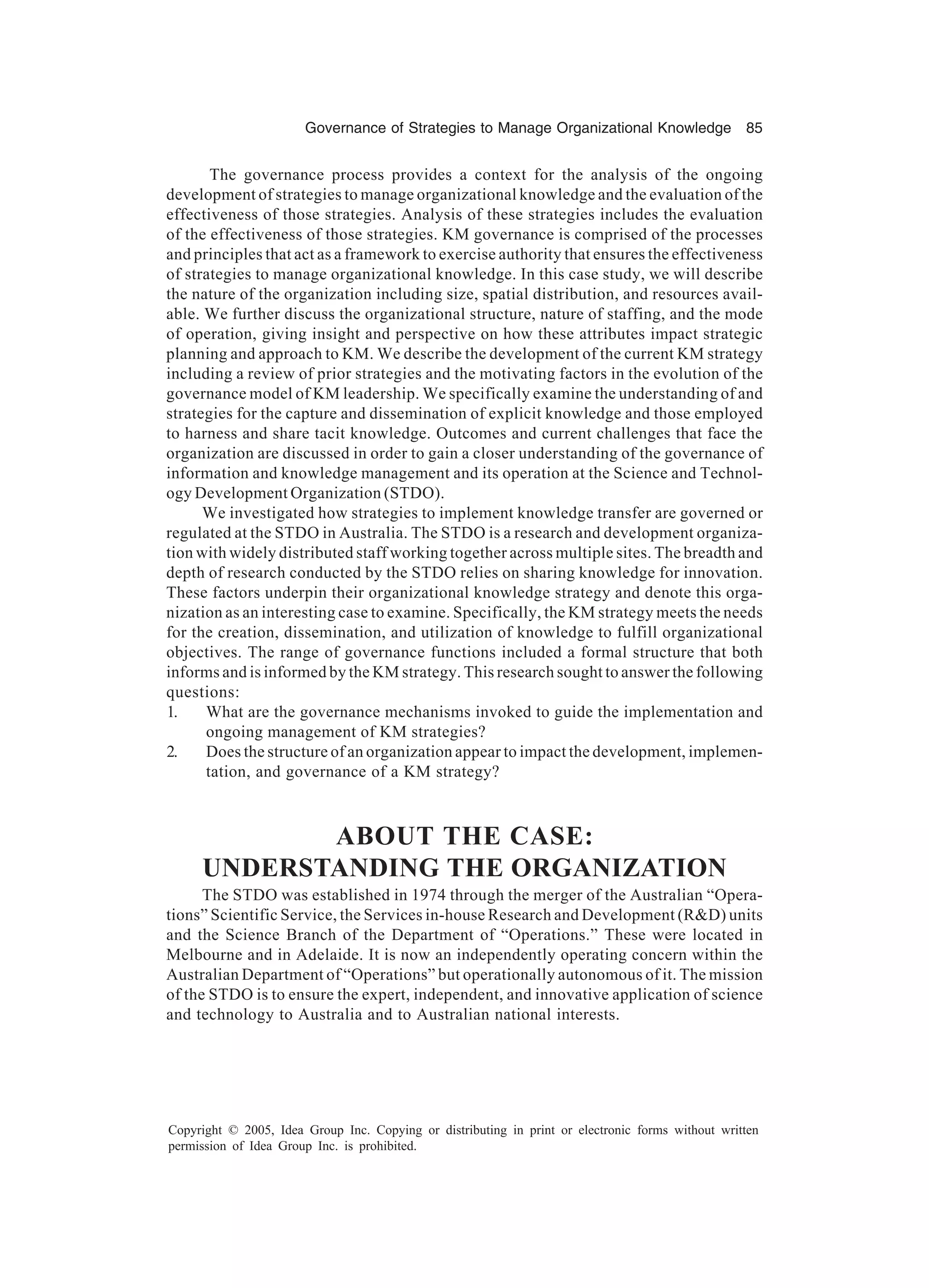 Governance of Strategies to Manage Organizational Knowledge 85
Copyright © 2005, Idea Group Inc. Copying or distributing in print or electronic forms without written
permission of Idea Group Inc. is prohibited.
The governance process provides a context for the analysis of the ongoing
development of strategies to manage organizational knowledge and the evaluation of the
effectiveness of those strategies. Analysis of these strategies includes the evaluation
of the effectiveness of those strategies. KM governance is comprised of the processes
and principles that act as a framework to exercise authority that ensures the effectiveness
of strategies to manage organizational knowledge. In this case study, we will describe
the nature of the organization including size, spatial distribution, and resources avail-
able. We further discuss the organizational structure, nature of staffing, and the mode
of operation, giving insight and perspective on how these attributes impact strategic
planning and approach to KM. We describe the development of the current KM strategy
including a review of prior strategies and the motivating factors in the evolution of the
governance model of KM leadership. We specifically examine the understanding of and
strategies for the capture and dissemination of explicit knowledge and those employed
to harness and share tacit knowledge. Outcomes and current challenges that face the
organization are discussed in order to gain a closer understanding of the governance of
information and knowledge management and its operation at the Science and Technol-
ogy Development Organization (STDO).
We investigated how strategies to implement knowledge transfer are governed or
regulated at the STDO in Australia. The STDO is a research and development organiza-
tion with widely distributed staff working together across multiple sites. The breadth and
depth of research conducted by the STDO relies on sharing knowledge for innovation.
These factors underpin their organizational knowledge strategy and denote this orga-
nization as an interesting case to examine. Specifically, the KM strategy meets the needs
for the creation, dissemination, and utilization of knowledge to fulfill organizational
objectives. The range of governance functions included a formal structure that both
informs and is informed by the KM strategy. This research sought to answer the following
questions:
1. What are the governance mechanisms invoked to guide the implementation and
ongoing management of KM strategies?
2. Does the structure of an organization appear to impact the development, implemen-
tation, and governance of a KM strategy?
ABOUT THE CASE:
UNDERSTANDING THE ORGANIZATION
The STDO was established in 1974 through the merger of the Australian “Opera-
tions” Scientific Service, the Services in-house Research and Development (RD) units
and the Science Branch of the Department of “Operations.” These were located in
Melbourne and in Adelaide. It is now an independently operating concern within the
Australian Department of “Operations” but operationally autonomous of it. The mission
of the STDO is to ensure the expert, independent, and innovative application of science
and technology to Australia and to Australian national interests.
 