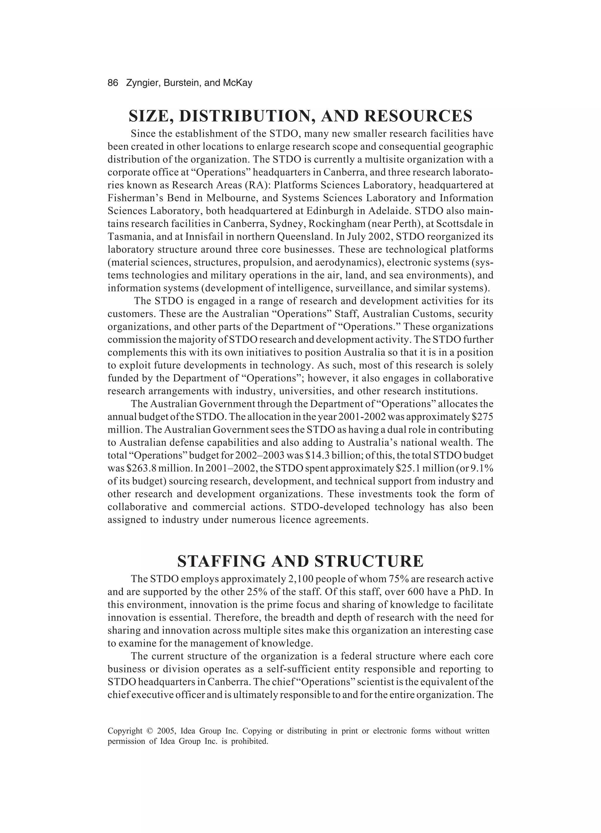 86 Zyngier, Burstein, and McKay
Copyright © 2005, Idea Group Inc. Copying or distributing in print or electronic forms without written
permission of Idea Group Inc. is prohibited.
SIZE, DISTRIBUTION, AND RESOURCES
Since the establishment of the STDO, many new smaller research facilities have
been created in other locations to enlarge research scope and consequential geographic
distribution of the organization. The STDO is currently a multisite organization with a
corporate office at “Operations” headquarters in Canberra, and three research laborato-
ries known as Research Areas (RA): Platforms Sciences Laboratory, headquartered at
Fisherman’s Bend in Melbourne, and Systems Sciences Laboratory and Information
Sciences Laboratory, both headquartered at Edinburgh in Adelaide. STDO also main-
tains research facilities in Canberra, Sydney, Rockingham (near Perth), at Scottsdale in
Tasmania, and at Innisfail in northern Queensland. In July 2002, STDO reorganized its
laboratory structure around three core businesses. These are technological platforms
(material sciences, structures, propulsion, and aerodynamics), electronic systems (sys-
tems technologies and military operations in the air, land, and sea environments), and
information systems (development of intelligence, surveillance, and similar systems).
The STDO is engaged in a range of research and development activities for its
customers. These are the Australian “Operations” Staff, Australian Customs, security
organizations, and other parts of the Department of “Operations.” These organizations
commission the majority of STDO research and development activity. The STDO further
complements this with its own initiatives to position Australia so that it is in a position
to exploit future developments in technology. As such, most of this research is solely
funded by the Department of “Operations”; however, it also engages in collaborative
research arrangements with industry, universities, and other research institutions.
The Australian Government through the Department of “Operations” allocates the
annual budget of the STDO. The allocation in the year 2001-2002 was approximately $275
million. The Australian Government sees the STDO as having a dual role in contributing
to Australian defense capabilities and also adding to Australia’s national wealth. The
total “Operations” budget for 2002–2003 was $14.3 billion; of this, the total STDO budget
was $263.8 million. In 2001–2002, the STDO spent approximately $25.1 million (or 9.1%
of its budget) sourcing research, development, and technical support from industry and
other research and development organizations. These investments took the form of
collaborative and commercial actions. STDO-developed technology has also been
assigned to industry under numerous licence agreements.
STAFFING AND STRUCTURE
The STDO employs approximately 2,100 people of whom 75% are research active
and are supported by the other 25% of the staff. Of this staff, over 600 have a PhD. In
this environment, innovation is the prime focus and sharing of knowledge to facilitate
innovation is essential. Therefore, the breadth and depth of research with the need for
sharing and innovation across multiple sites make this organization an interesting case
to examine for the management of knowledge.
The current structure of the organization is a federal structure where each core
business or division operates as a self-sufficient entity responsible and reporting to
STDO headquarters in Canberra. The chief “Operations” scientist is the equivalent of the
chief executive officer and is ultimately responsible to and for the entire organization. The
 