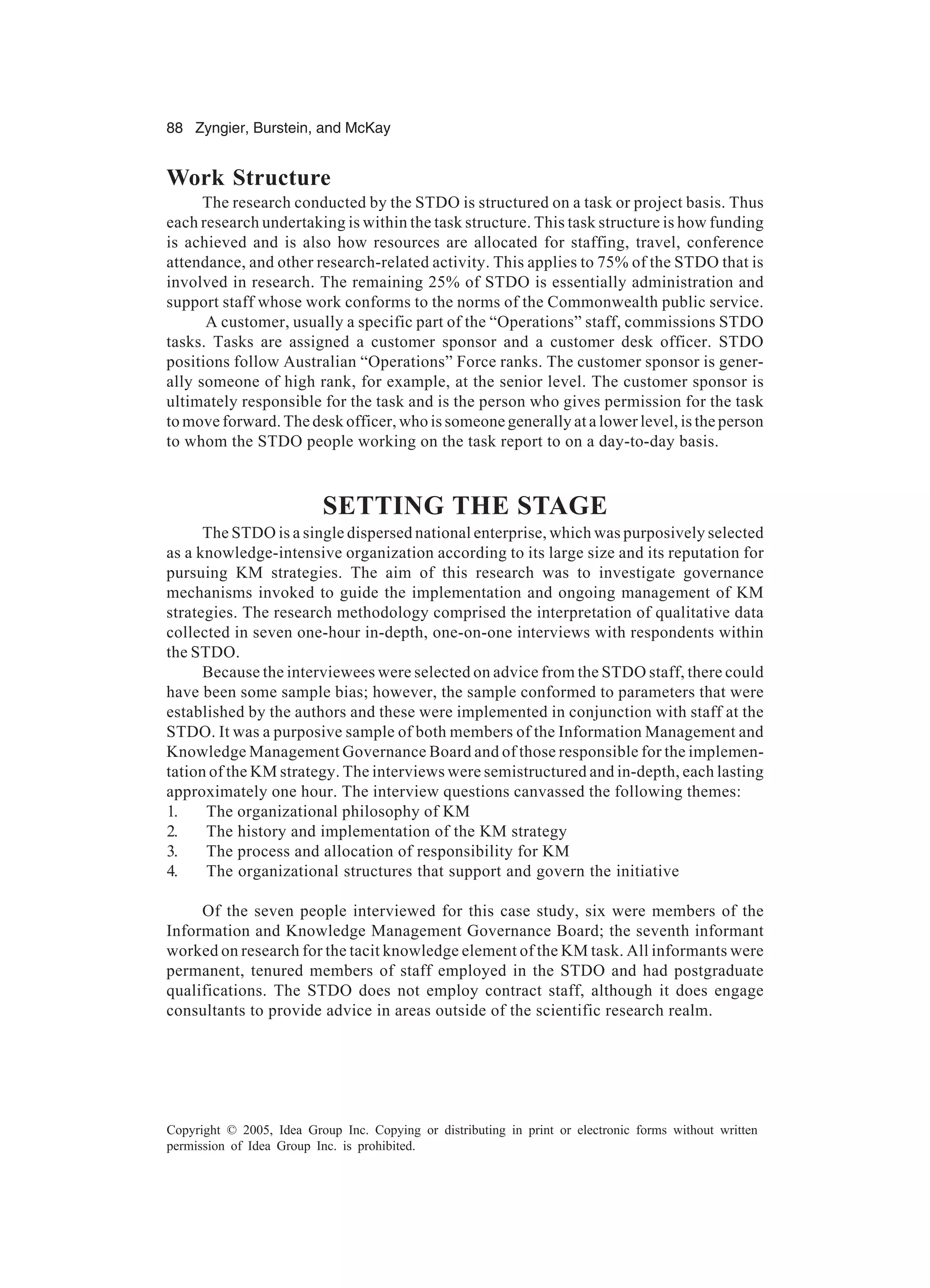 88 Zyngier, Burstein, and McKay
Copyright © 2005, Idea Group Inc. Copying or distributing in print or electronic forms without written
permission of Idea Group Inc. is prohibited.
Work Structure
The research conducted by the STDO is structured on a task or project basis. Thus
each research undertaking is within the task structure. This task structure is how funding
is achieved and is also how resources are allocated for staffing, travel, conference
attendance, and other research-related activity. This applies to 75% of the STDO that is
involved in research. The remaining 25% of STDO is essentially administration and
support staff whose work conforms to the norms of the Commonwealth public service.
A customer, usually a specific part of the “Operations” staff, commissions STDO
tasks. Tasks are assigned a customer sponsor and a customer desk officer. STDO
positions follow Australian “Operations” Force ranks. The customer sponsor is gener-
ally someone of high rank, for example, at the senior level. The customer sponsor is
ultimately responsible for the task and is the person who gives permission for the task
to move forward. The desk officer, who is someone generally at a lower level, is the person
to whom the STDO people working on the task report to on a day-to-day basis.
SETTING THE STAGE
The STDO is a single dispersed national enterprise, which was purposively selected
as a knowledge-intensive organization according to its large size and its reputation for
pursuing KM strategies. The aim of this research was to investigate governance
mechanisms invoked to guide the implementation and ongoing management of KM
strategies. The research methodology comprised the interpretation of qualitative data
collected in seven one-hour in-depth, one-on-one interviews with respondents within
the STDO.
Because the interviewees were selected on advice from the STDO staff, there could
have been some sample bias; however, the sample conformed to parameters that were
established by the authors and these were implemented in conjunction with staff at the
STDO. It was a purposive sample of both members of the Information Management and
Knowledge Management Governance Board and of those responsible for the implemen-
tation of the KM strategy. The interviews were semistructured and in-depth, each lasting
approximately one hour. The interview questions canvassed the following themes:
1. The organizational philosophy of KM
2. The history and implementation of the KM strategy
3. The process and allocation of responsibility for KM
4. The organizational structures that support and govern the initiative
Of the seven people interviewed for this case study, six were members of the
Information and Knowledge Management Governance Board; the seventh informant
worked on research for the tacit knowledge element of the KM task. All informants were
permanent, tenured members of staff employed in the STDO and had postgraduate
qualifications. The STDO does not employ contract staff, although it does engage
consultants to provide advice in areas outside of the scientific research realm.
 