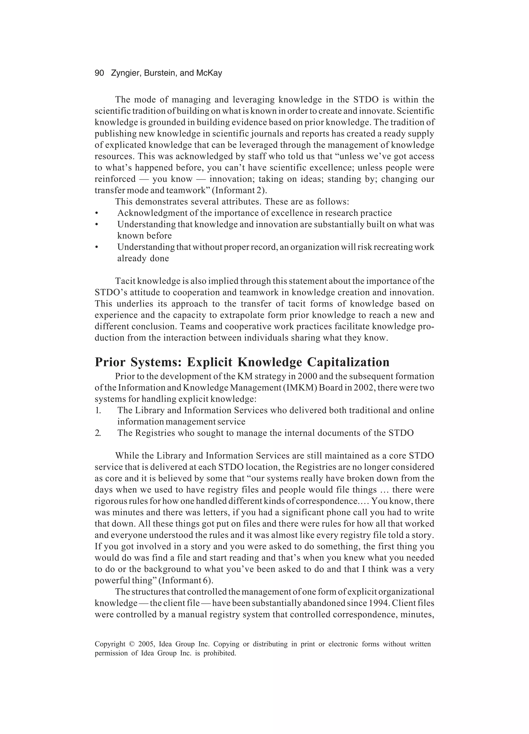 90 Zyngier, Burstein, and McKay
Copyright © 2005, Idea Group Inc. Copying or distributing in print or electronic forms without written
permission of Idea Group Inc. is prohibited.
The mode of managing and leveraging knowledge in the STDO is within the
scientific tradition of building on what is known in order to create and innovate. Scientific
knowledge is grounded in building evidence based on prior knowledge. The tradition of
publishing new knowledge in scientific journals and reports has created a ready supply
of explicated knowledge that can be leveraged through the management of knowledge
resources. This was acknowledged by staff who told us that “unless we’ve got access
to what’s happened before, you can’t have scientific excellence; unless people were
reinforced — you know — innovation; taking on ideas; standing by; changing our
transfer mode and teamwork” (Informant 2).
This demonstrates several attributes. These are as follows:
• Acknowledgment of the importance of excellence in research practice
• Understanding that knowledge and innovation are substantially built on what was
known before
• Understanding that without proper record, an organization will risk recreating work
already done
Tacit knowledge is also implied through this statement about the importance of the
STDO’s attitude to cooperation and teamwork in knowledge creation and innovation.
This underlies its approach to the transfer of tacit forms of knowledge based on
experience and the capacity to extrapolate form prior knowledge to reach a new and
different conclusion. Teams and cooperative work practices facilitate knowledge pro-
duction from the interaction between individuals sharing what they know.
Prior Systems: Explicit Knowledge Capitalization
Prior to the development of the KM strategy in 2000 and the subsequent formation
of the Information and Knowledge Management (IMKM) Board in 2002, there were two
systems for handling explicit knowledge:
1. The Library and Information Services who delivered both traditional and online
information management service
2. The Registries who sought to manage the internal documents of the STDO
While the Library and Information Services are still maintained as a core STDO
service that is delivered at each STDO location, the Registries are no longer considered
as core and it is believed by some that “our systems really have broken down from the
days when we used to have registry files and people would file things … there were
rigorous rules for how one handled different kinds of correspondence.… You know, there
was minutes and there was letters, if you had a significant phone call you had to write
that down. All these things got put on files and there were rules for how all that worked
and everyone understood the rules and it was almost like every registry file told a story.
If you got involved in a story and you were asked to do something, the first thing you
would do was find a file and start reading and that’s when you knew what you needed
to do or the background to what you’ve been asked to do and that I think was a very
powerful thing” (Informant 6).
The structures that controlled the management of one form of explicit organizational
knowledge — the client file — have been substantially abandoned since 1994. Client files
were controlled by a manual registry system that controlled correspondence, minutes,
 