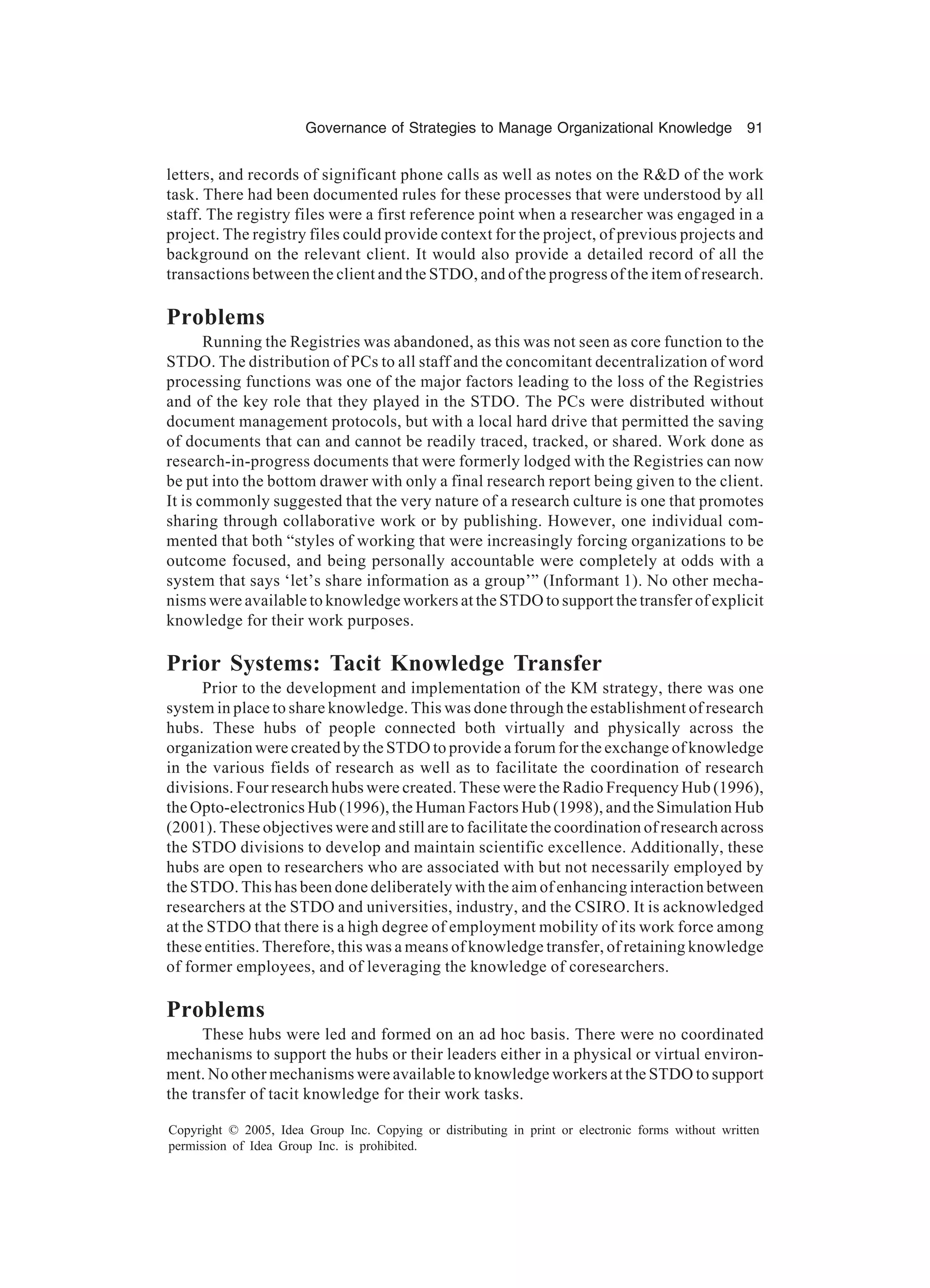 Governance of Strategies to Manage Organizational Knowledge 91
Copyright © 2005, Idea Group Inc. Copying or distributing in print or electronic forms without written
permission of Idea Group Inc. is prohibited.
letters, and records of significant phone calls as well as notes on the RD of the work
task. There had been documented rules for these processes that were understood by all
staff. The registry files were a first reference point when a researcher was engaged in a
project. The registry files could provide context for the project, of previous projects and
background on the relevant client. It would also provide a detailed record of all the
transactions between the client and the STDO, and of the progress of the item of research.
Problems
Running the Registries was abandoned, as this was not seen as core function to the
STDO. The distribution of PCs to all staff and the concomitant decentralization of word
processing functions was one of the major factors leading to the loss of the Registries
and of the key role that they played in the STDO. The PCs were distributed without
document management protocols, but with a local hard drive that permitted the saving
of documents that can and cannot be readily traced, tracked, or shared. Work done as
research-in-progress documents that were formerly lodged with the Registries can now
be put into the bottom drawer with only a final research report being given to the client.
It is commonly suggested that the very nature of a research culture is one that promotes
sharing through collaborative work or by publishing. However, one individual com-
mented that both “styles of working that were increasingly forcing organizations to be
outcome focused, and being personally accountable were completely at odds with a
system that says ‘let’s share information as a group’” (Informant 1). No other mecha-
nisms were available to knowledge workers at the STDO to support the transfer of explicit
knowledge for their work purposes.
Prior Systems: Tacit Knowledge Transfer
Prior to the development and implementation of the KM strategy, there was one
system in place to share knowledge. This was done through the establishment of research
hubs. These hubs of people connected both virtually and physically across the
organization were created by the STDO to provide a forum for the exchange of knowledge
in the various fields of research as well as to facilitate the coordination of research
divisions. Four research hubs were created. These were the Radio Frequency Hub (1996),
the Opto-electronics Hub (1996), the Human Factors Hub (1998), and the Simulation Hub
(2001). These objectives were and still are to facilitate the coordination of research across
the STDO divisions to develop and maintain scientific excellence. Additionally, these
hubs are open to researchers who are associated with but not necessarily employed by
the STDO. This has been done deliberately with the aim of enhancing interaction between
researchers at the STDO and universities, industry, and the CSIRO. It is acknowledged
at the STDO that there is a high degree of employment mobility of its work force among
these entities. Therefore, this was a means of knowledge transfer, of retaining knowledge
of former employees, and of leveraging the knowledge of coresearchers.
Problems
These hubs were led and formed on an ad hoc basis. There were no coordinated
mechanisms to support the hubs or their leaders either in a physical or virtual environ-
ment. No other mechanisms were available to knowledge workers at the STDO to support
the transfer of tacit knowledge for their work tasks.
 