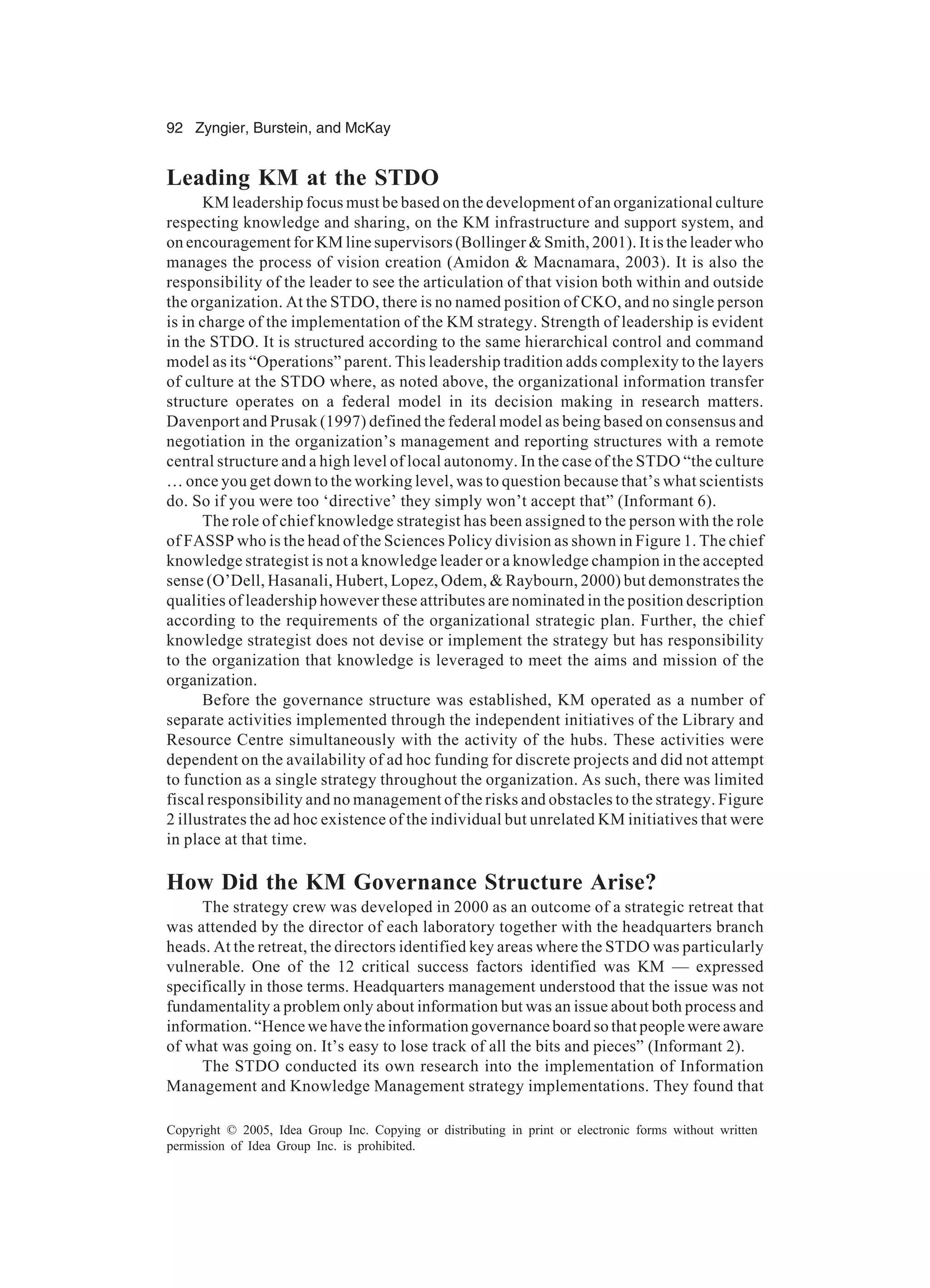 92 Zyngier, Burstein, and McKay
Copyright © 2005, Idea Group Inc. Copying or distributing in print or electronic forms without written
permission of Idea Group Inc. is prohibited.
Leading KM at the STDO
KM leadership focus must be based on the development of an organizational culture
respecting knowledge and sharing, on the KM infrastructure and support system, and
on encouragement for KM line supervisors (Bollinger  Smith, 2001). It is the leader who
manages the process of vision creation (Amidon  Macnamara, 2003). It is also the
responsibility of the leader to see the articulation of that vision both within and outside
the organization. At the STDO, there is no named position of CKO, and no single person
is in charge of the implementation of the KM strategy. Strength of leadership is evident
in the STDO. It is structured according to the same hierarchical control and command
model as its “Operations” parent. This leadership tradition adds complexity to the layers
of culture at the STDO where, as noted above, the organizational information transfer
structure operates on a federal model in its decision making in research matters.
Davenport and Prusak (1997) defined the federal model as being based on consensus and
negotiation in the organization’s management and reporting structures with a remote
central structure and a high level of local autonomy. In the case of the STDO “the culture
… once you get down to the working level, was to question because that’s what scientists
do. So if you were too ‘directive’ they simply won’t accept that” (Informant 6).
The role of chief knowledge strategist has been assigned to the person with the role
of FASSP who is the head of the Sciences Policy division as shown in Figure 1. The chief
knowledge strategist is not a knowledge leader or a knowledge champion in the accepted
sense (O’Dell, Hasanali, Hubert, Lopez, Odem,  Raybourn, 2000) but demonstrates the
qualities of leadership however these attributes are nominated in the position description
according to the requirements of the organizational strategic plan. Further, the chief
knowledge strategist does not devise or implement the strategy but has responsibility
to the organization that knowledge is leveraged to meet the aims and mission of the
organization.
Before the governance structure was established, KM operated as a number of
separate activities implemented through the independent initiatives of the Library and
Resource Centre simultaneously with the activity of the hubs. These activities were
dependent on the availability of ad hoc funding for discrete projects and did not attempt
to function as a single strategy throughout the organization. As such, there was limited
fiscal responsibility and no management of the risks and obstacles to the strategy. Figure
2 illustrates the ad hoc existence of the individual but unrelated KM initiatives that were
in place at that time.
How Did the KM Governance Structure Arise?
The strategy crew was developed in 2000 as an outcome of a strategic retreat that
was attended by the director of each laboratory together with the headquarters branch
heads. At the retreat, the directors identified key areas where the STDO was particularly
vulnerable. One of the 12 critical success factors identified was KM — expressed
specifically in those terms. Headquarters management understood that the issue was not
fundamentality a problem only about information but was an issue about both process and
information. “Hence we have the information governance board so that people were aware
of what was going on. It’s easy to lose track of all the bits and pieces” (Informant 2).
The STDO conducted its own research into the implementation of Information
Management and Knowledge Management strategy implementations. They found that
 