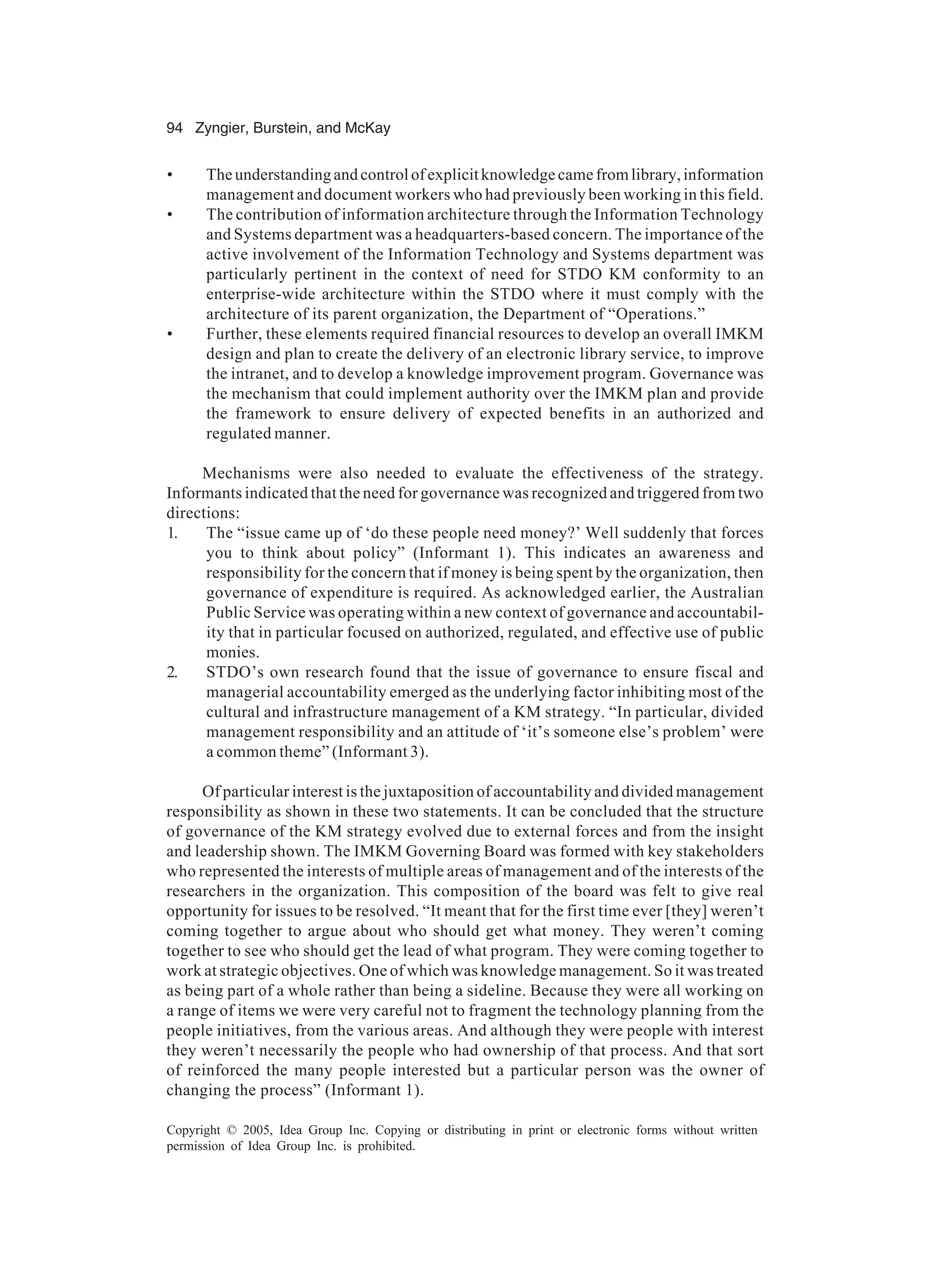 94 Zyngier, Burstein, and McKay
Copyright © 2005, Idea Group Inc. Copying or distributing in print or electronic forms without written
permission of Idea Group Inc. is prohibited.
• Theunderstandingandcontrolofexplicitknowledgecamefromlibrary,information
management and document workers who had previously been working in this field.
• The contribution of information architecture through the Information Technology
and Systems department was a headquarters-based concern. The importance of the
active involvement of the Information Technology and Systems department was
particularly pertinent in the context of need for STDO KM conformity to an
enterprise-wide architecture within the STDO where it must comply with the
architecture of its parent organization, the Department of “Operations.”
• Further, these elements required financial resources to develop an overall IMKM
design and plan to create the delivery of an electronic library service, to improve
the intranet, and to develop a knowledge improvement program. Governance was
the mechanism that could implement authority over the IMKM plan and provide
the framework to ensure delivery of expected benefits in an authorized and
regulated manner.
Mechanisms were also needed to evaluate the effectiveness of the strategy.
Informants indicated that the need for governance was recognized and triggered from two
directions:
1. The “issue came up of ‘do these people need money?’ Well suddenly that forces
you to think about policy” (Informant 1). This indicates an awareness and
responsibility for the concern that if money is being spent by the organization, then
governance of expenditure is required. As acknowledged earlier, the Australian
Public Service was operating within a new context of governance and accountabil-
ity that in particular focused on authorized, regulated, and effective use of public
monies.
2. STDO’s own research found that the issue of governance to ensure fiscal and
managerial accountability emerged as the underlying factor inhibiting most of the
cultural and infrastructure management of a KM strategy. “In particular, divided
management responsibility and an attitude of ‘it’s someone else’s problem’ were
a common theme” (Informant 3).
Of particular interest is the juxtaposition of accountability and divided management
responsibility as shown in these two statements. It can be concluded that the structure
of governance of the KM strategy evolved due to external forces and from the insight
and leadership shown. The IMKM Governing Board was formed with key stakeholders
who represented the interests of multiple areas of management and of the interests of the
researchers in the organization. This composition of the board was felt to give real
opportunity for issues to be resolved. “It meant that for the first time ever [they] weren’t
coming together to argue about who should get what money. They weren’t coming
together to see who should get the lead of what program. They were coming together to
work at strategic objectives. One of which was knowledge management. So it was treated
as being part of a whole rather than being a sideline. Because they were all working on
a range of items we were very careful not to fragment the technology planning from the
people initiatives, from the various areas. And although they were people with interest
they weren’t necessarily the people who had ownership of that process. And that sort
of reinforced the many people interested but a particular person was the owner of
changing the process” (Informant 1).
 