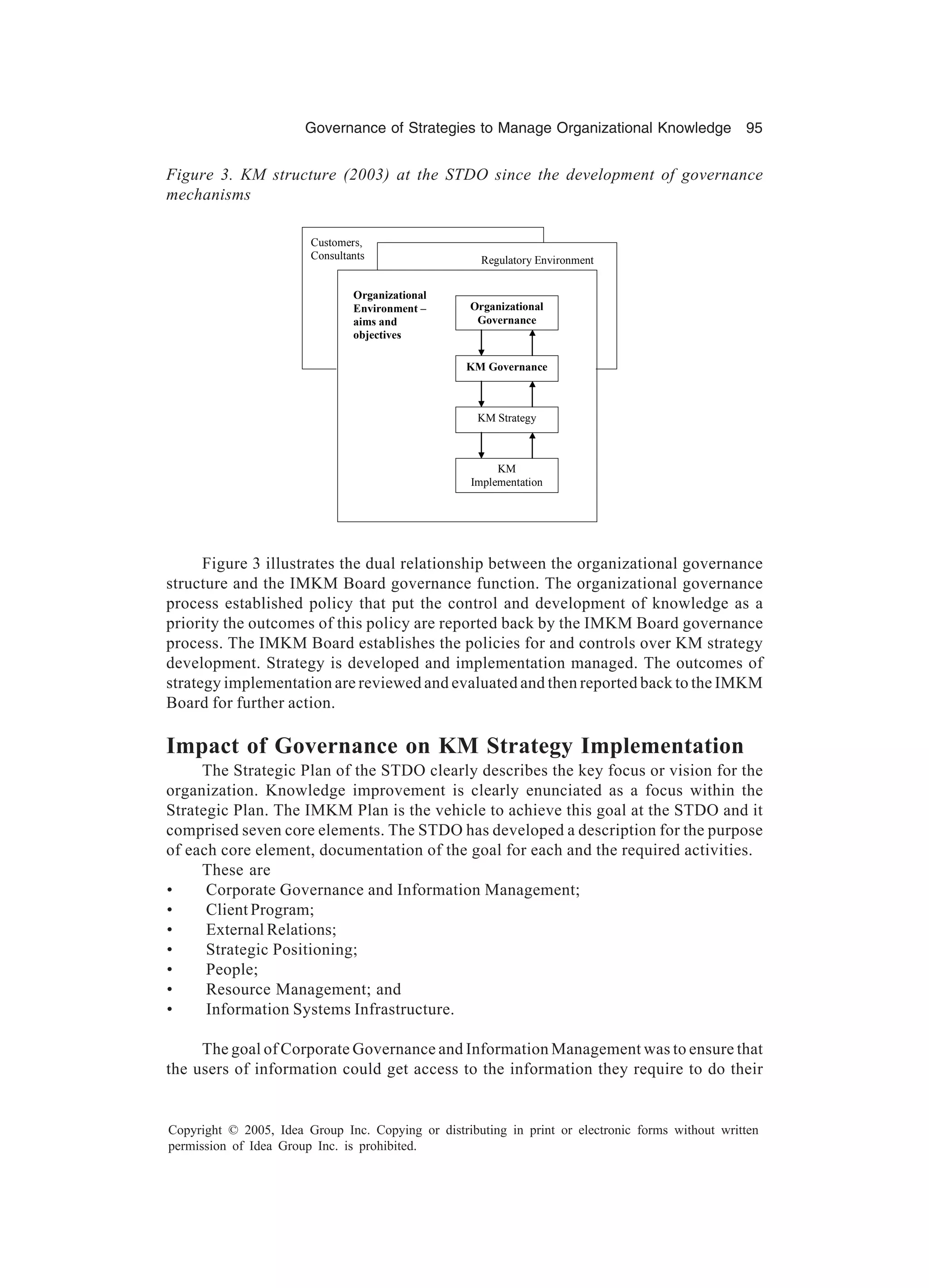 Governance of Strategies to Manage Organizational Knowledge 95
Copyright © 2005, Idea Group Inc. Copying or distributing in print or electronic forms without written
permission of Idea Group Inc. is prohibited.
Figure 3 illustrates the dual relationship between the organizational governance
structure and the IMKM Board governance function. The organizational governance
process established policy that put the control and development of knowledge as a
priority the outcomes of this policy are reported back by the IMKM Board governance
process. The IMKM Board establishes the policies for and controls over KM strategy
development. Strategy is developed and implementation managed. The outcomes of
strategy implementation are reviewed and evaluated and then reported back to the IMKM
Board for further action.
Impact of Governance on KM Strategy Implementation
The Strategic Plan of the STDO clearly describes the key focus or vision for the
organization. Knowledge improvement is clearly enunciated as a focus within the
Strategic Plan. The IMKM Plan is the vehicle to achieve this goal at the STDO and it
comprised seven core elements. The STDO has developed a description for the purpose
of each core element, documentation of the goal for each and the required activities.
These are
• Corporate Governance and Information Management;
• Client Program;
• External Relations;
• Strategic Positioning;
• People;
• Resource Management; and
• Information Systems Infrastructure.
The goal of Corporate Governance and Information Management was to ensure that
the users of information could get access to the information they require to do their
Figure 3. KM structure (2003) at the STDO since the development of governance
mechanisms
Customers,
Consultants Regulatory Environment
KM Governance
KM Strategy
KM
Implementation
Organizational
Environment –
aims and
objectives
Organizational
Governance
 