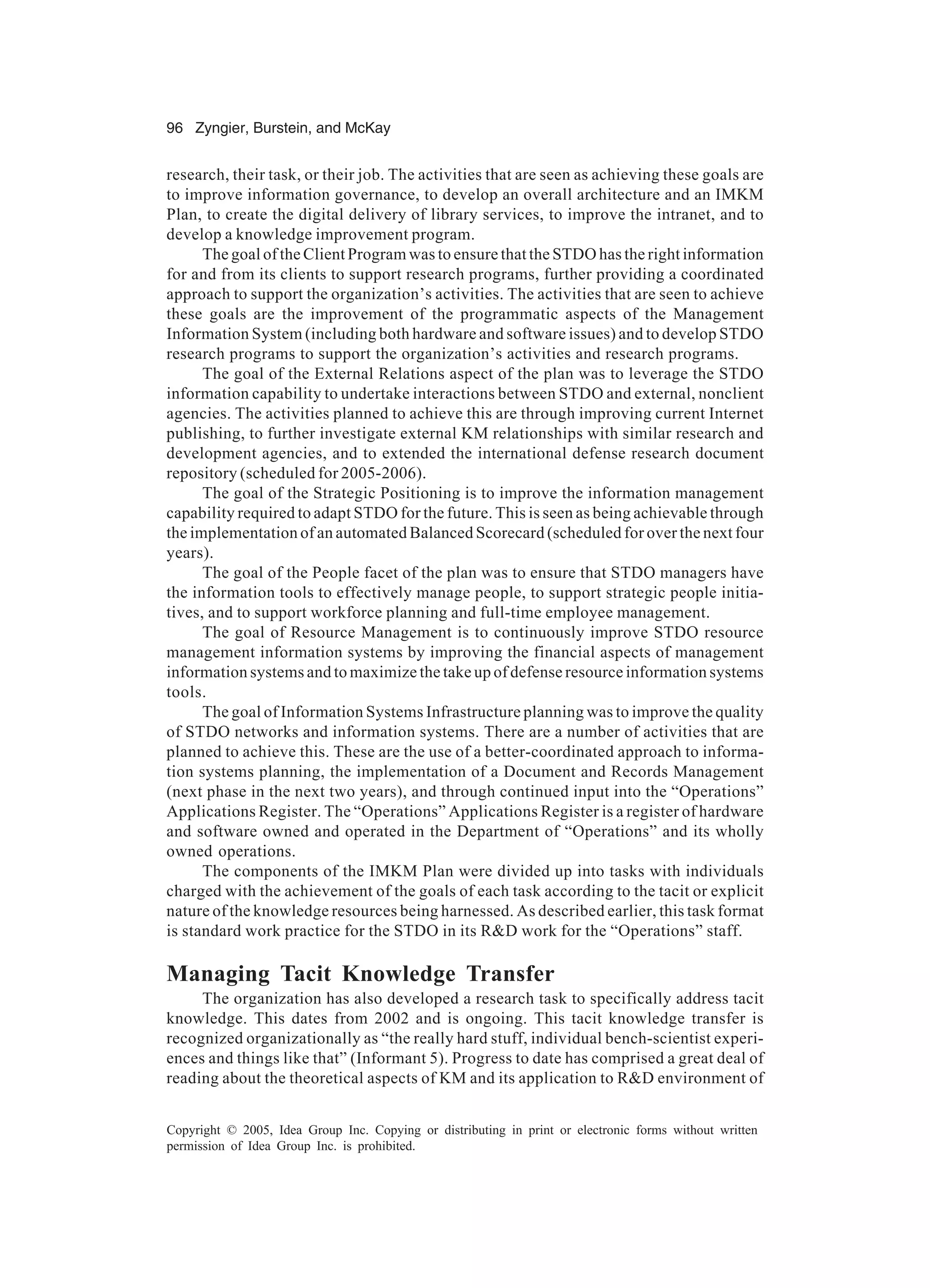 96 Zyngier, Burstein, and McKay
Copyright © 2005, Idea Group Inc. Copying or distributing in print or electronic forms without written
permission of Idea Group Inc. is prohibited.
research, their task, or their job. The activities that are seen as achieving these goals are
to improve information governance, to develop an overall architecture and an IMKM
Plan, to create the digital delivery of library services, to improve the intranet, and to
develop a knowledge improvement program.
The goal of the Client Program was to ensure that the STDO has the right information
for and from its clients to support research programs, further providing a coordinated
approach to support the organization’s activities. The activities that are seen to achieve
these goals are the improvement of the programmatic aspects of the Management
Information System (including both hardware and software issues) and to develop STDO
research programs to support the organization’s activities and research programs.
The goal of the External Relations aspect of the plan was to leverage the STDO
information capability to undertake interactions between STDO and external, nonclient
agencies. The activities planned to achieve this are through improving current Internet
publishing, to further investigate external KM relationships with similar research and
development agencies, and to extended the international defense research document
repository (scheduled for 2005-2006).
The goal of the Strategic Positioning is to improve the information management
capability required to adapt STDO for the future. This is seen as being achievable through
the implementation of an automated Balanced Scorecard (scheduled for over the next four
years).
The goal of the People facet of the plan was to ensure that STDO managers have
the information tools to effectively manage people, to support strategic people initia-
tives, and to support workforce planning and full-time employee management.
The goal of Resource Management is to continuously improve STDO resource
management information systems by improving the financial aspects of management
information systems and to maximize the take up of defense resource information systems
tools.
The goal of Information Systems Infrastructure planning was to improve the quality
of STDO networks and information systems. There are a number of activities that are
planned to achieve this. These are the use of a better-coordinated approach to informa-
tion systems planning, the implementation of a Document and Records Management
(next phase in the next two years), and through continued input into the “Operations”
Applications Register. The “Operations” Applications Register is a register of hardware
and software owned and operated in the Department of “Operations” and its wholly
owned operations.
The components of the IMKM Plan were divided up into tasks with individuals
charged with the achievement of the goals of each task according to the tacit or explicit
nature of the knowledge resources being harnessed. As described earlier, this task format
is standard work practice for the STDO in its RD work for the “Operations” staff.
Managing Tacit Knowledge Transfer
The organization has also developed a research task to specifically address tacit
knowledge. This dates from 2002 and is ongoing. This tacit knowledge transfer is
recognized organizationally as “the really hard stuff, individual bench-scientist experi-
ences and things like that” (Informant 5). Progress to date has comprised a great deal of
reading about the theoretical aspects of KM and its application to RD environment of
 