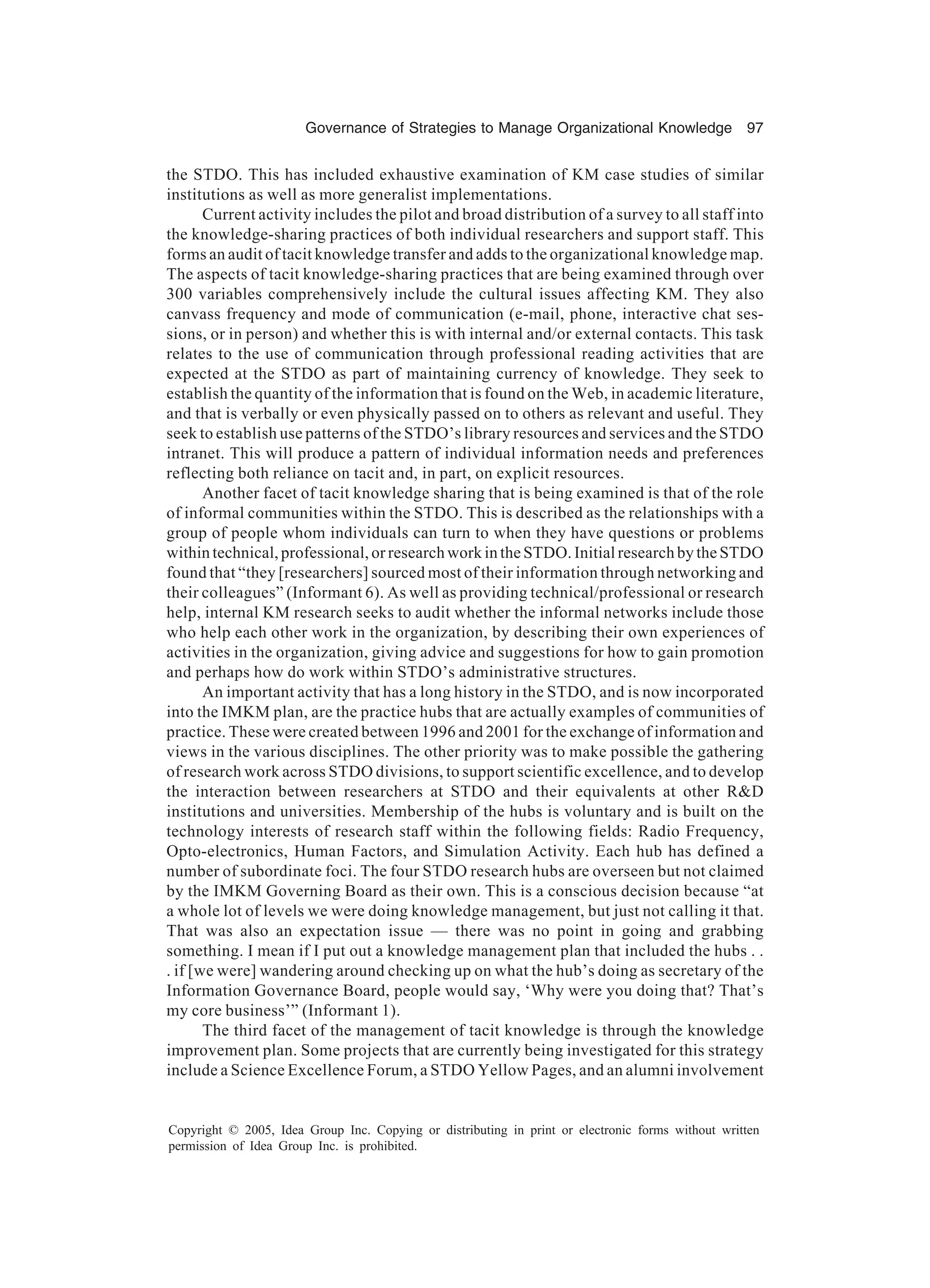 Governance of Strategies to Manage Organizational Knowledge 97
Copyright © 2005, Idea Group Inc. Copying or distributing in print or electronic forms without written
permission of Idea Group Inc. is prohibited.
the STDO. This has included exhaustive examination of KM case studies of similar
institutions as well as more generalist implementations.
Current activity includes the pilot and broad distribution of a survey to all staff into
the knowledge-sharing practices of both individual researchers and support staff. This
forms an audit of tacit knowledge transfer and adds to the organizational knowledge map.
The aspects of tacit knowledge-sharing practices that are being examined through over
300 variables comprehensively include the cultural issues affecting KM. They also
canvass frequency and mode of communication (e-mail, phone, interactive chat ses-
sions, or in person) and whether this is with internal and/or external contacts. This task
relates to the use of communication through professional reading activities that are
expected at the STDO as part of maintaining currency of knowledge. They seek to
establish the quantity of the information that is found on the Web, in academic literature,
and that is verbally or even physically passed on to others as relevant and useful. They
seek to establish use patterns of the STDO’s library resources and services and the STDO
intranet. This will produce a pattern of individual information needs and preferences
reflecting both reliance on tacit and, in part, on explicit resources.
Another facet of tacit knowledge sharing that is being examined is that of the role
of informal communities within the STDO. This is described as the relationships with a
group of people whom individuals can turn to when they have questions or problems
within technical, professional, or research work in the STDO. Initial research by the STDO
found that “they [researchers] sourced most of their information through networking and
their colleagues” (Informant 6). As well as providing technical/professional or research
help, internal KM research seeks to audit whether the informal networks include those
who help each other work in the organization, by describing their own experiences of
activities in the organization, giving advice and suggestions for how to gain promotion
and perhaps how do work within STDO’s administrative structures.
An important activity that has a long history in the STDO, and is now incorporated
into the IMKM plan, are the practice hubs that are actually examples of communities of
practice. These were created between 1996 and 2001 for the exchange of information and
views in the various disciplines. The other priority was to make possible the gathering
of research work across STDO divisions, to support scientific excellence, and to develop
the interaction between researchers at STDO and their equivalents at other RD
institutions and universities. Membership of the hubs is voluntary and is built on the
technology interests of research staff within the following fields: Radio Frequency,
Opto-electronics, Human Factors, and Simulation Activity. Each hub has defined a
number of subordinate foci. The four STDO research hubs are overseen but not claimed
by the IMKM Governing Board as their own. This is a conscious decision because “at
a whole lot of levels we were doing knowledge management, but just not calling it that.
That was also an expectation issue — there was no point in going and grabbing
something. I mean if I put out a knowledge management plan that included the hubs . .
. if [we were] wandering around checking up on what the hub’s doing as secretary of the
Information Governance Board, people would say, ‘Why were you doing that? That’s
my core business’” (Informant 1).
The third facet of the management of tacit knowledge is through the knowledge
improvement plan. Some projects that are currently being investigated for this strategy
include a Science Excellence Forum, a STDO Yellow Pages, and an alumni involvement
 