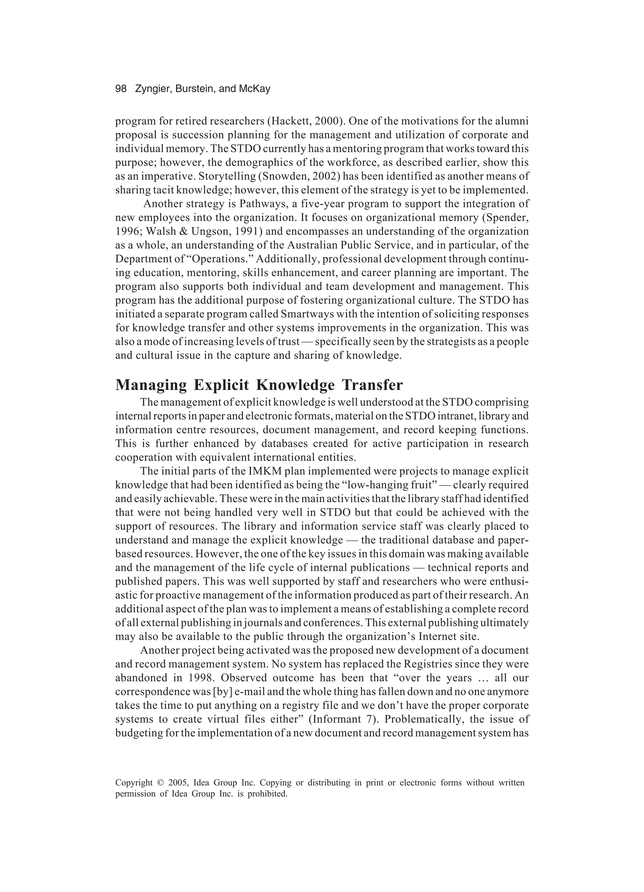 98 Zyngier, Burstein, and McKay
Copyright © 2005, Idea Group Inc. Copying or distributing in print or electronic forms without written
permission of Idea Group Inc. is prohibited.
program for retired researchers (Hackett, 2000). One of the motivations for the alumni
proposal is succession planning for the management and utilization of corporate and
individual memory. The STDO currently has a mentoring program that works toward this
purpose; however, the demographics of the workforce, as described earlier, show this
as an imperative. Storytelling (Snowden, 2002) has been identified as another means of
sharing tacit knowledge; however, this element of the strategy is yet to be implemented.
Another strategy is Pathways, a five-year program to support the integration of
new employees into the organization. It focuses on organizational memory (Spender,
1996; Walsh  Ungson, 1991) and encompasses an understanding of the organization
as a whole, an understanding of the Australian Public Service, and in particular, of the
Department of “Operations.” Additionally, professional development through continu-
ing education, mentoring, skills enhancement, and career planning are important. The
program also supports both individual and team development and management. This
program has the additional purpose of fostering organizational culture. The STDO has
initiated a separate program called Smartways with the intention of soliciting responses
for knowledge transfer and other systems improvements in the organization. This was
also a mode of increasing levels of trust — specifically seen by the strategists as a people
and cultural issue in the capture and sharing of knowledge.
Managing Explicit Knowledge Transfer
The management of explicit knowledge is well understood at the STDO comprising
internal reports in paper and electronic formats, material on the STDO intranet, library and
information centre resources, document management, and record keeping functions.
This is further enhanced by databases created for active participation in research
cooperation with equivalent international entities.
The initial parts of the IMKM plan implemented were projects to manage explicit
knowledge that had been identified as being the “low-hanging fruit” — clearly required
and easily achievable. These were in the main activities that the library staff had identified
that were not being handled very well in STDO but that could be achieved with the
support of resources. The library and information service staff was clearly placed to
understand and manage the explicit knowledge — the traditional database and paper-
based resources. However, the one of the key issues in this domain was making available
and the management of the life cycle of internal publications — technical reports and
published papers. This was well supported by staff and researchers who were enthusi-
astic for proactive management of the information produced as part of their research. An
additional aspect of the plan was to implement a means of establishing a complete record
of all external publishing in journals and conferences. This external publishing ultimately
may also be available to the public through the organization’s Internet site.
Another project being activated was the proposed new development of a document
and record management system. No system has replaced the Registries since they were
abandoned in 1998. Observed outcome has been that “over the years … all our
correspondence was [by] e-mail and the whole thing has fallen down and no one anymore
takes the time to put anything on a registry file and we don’t have the proper corporate
systems to create virtual files either” (Informant 7). Problematically, the issue of
budgeting for the implementation of a new document and record management system has
 