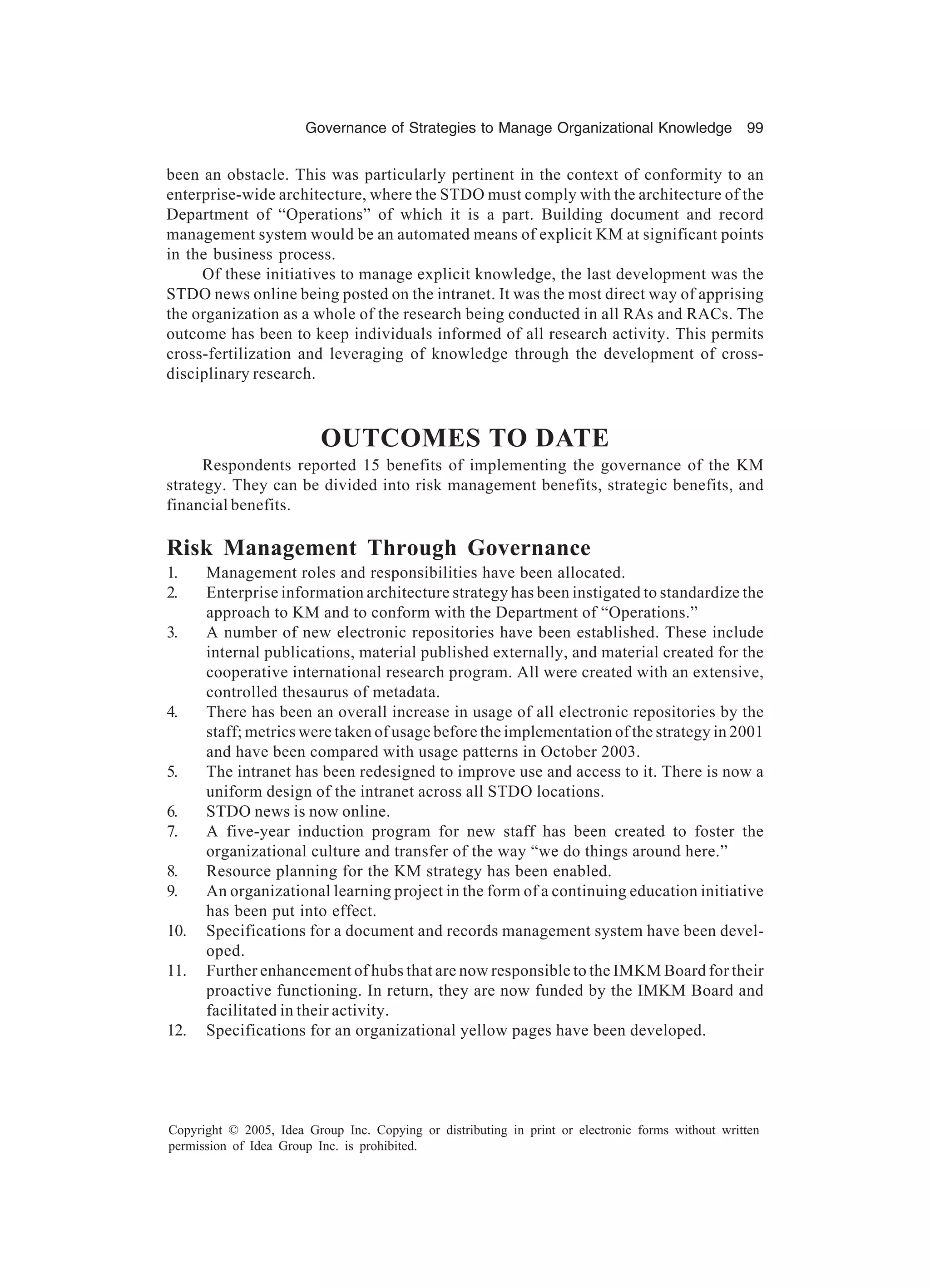 Governance of Strategies to Manage Organizational Knowledge 99
Copyright © 2005, Idea Group Inc. Copying or distributing in print or electronic forms without written
permission of Idea Group Inc. is prohibited.
been an obstacle. This was particularly pertinent in the context of conformity to an
enterprise-wide architecture, where the STDO must comply with the architecture of the
Department of “Operations” of which it is a part. Building document and record
management system would be an automated means of explicit KM at significant points
in the business process.
Of these initiatives to manage explicit knowledge, the last development was the
STDO news online being posted on the intranet. It was the most direct way of apprising
the organization as a whole of the research being conducted in all RAs and RACs. The
outcome has been to keep individuals informed of all research activity. This permits
cross-fertilization and leveraging of knowledge through the development of cross-
disciplinary research.
OUTCOMES TO DATE
Respondents reported 15 benefits of implementing the governance of the KM
strategy. They can be divided into risk management benefits, strategic benefits, and
financial benefits.
Risk Management Through Governance
1. Management roles and responsibilities have been allocated.
2. Enterprise information architecture strategy has been instigated to standardize the
approach to KM and to conform with the Department of “Operations.”
3. A number of new electronic repositories have been established. These include
internal publications, material published externally, and material created for the
cooperative international research program. All were created with an extensive,
controlled thesaurus of metadata.
4. There has been an overall increase in usage of all electronic repositories by the
staff; metrics were taken of usage before the implementation of the strategy in 2001
and have been compared with usage patterns in October 2003.
5. The intranet has been redesigned to improve use and access to it. There is now a
uniform design of the intranet across all STDO locations.
6. STDO news is now online.
7. A five-year induction program for new staff has been created to foster the
organizational culture and transfer of the way “we do things around here.”
8. Resource planning for the KM strategy has been enabled.
9. An organizational learning project in the form of a continuing education initiative
has been put into effect.
10. Specifications for a document and records management system have been devel-
oped.
11. Further enhancement of hubs that are now responsible to the IMKM Board for their
proactive functioning. In return, they are now funded by the IMKM Board and
facilitated in their activity.
12. Specifications for an organizational yellow pages have been developed.
 