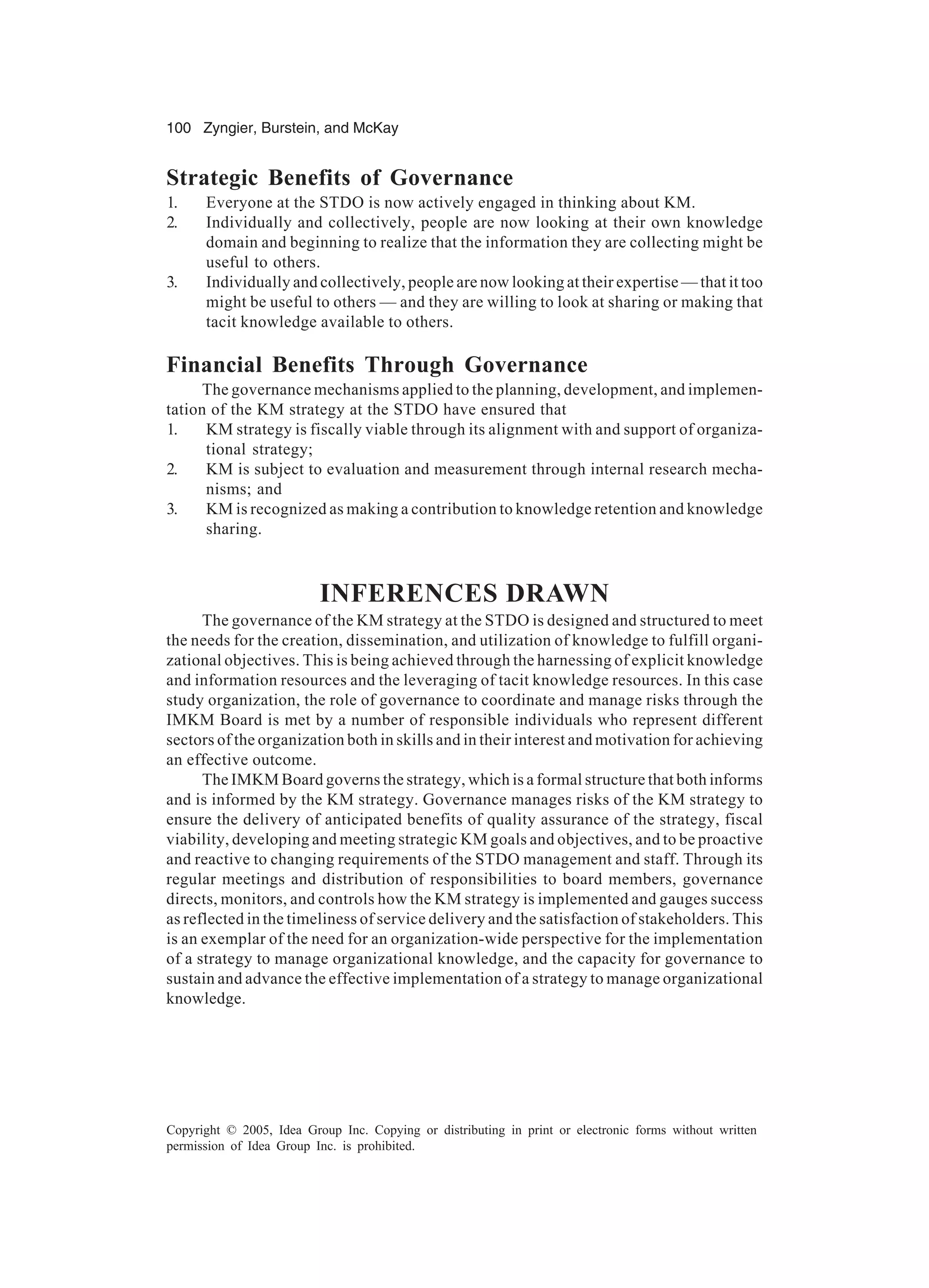 100 Zyngier, Burstein, and McKay
Copyright © 2005, Idea Group Inc. Copying or distributing in print or electronic forms without written
permission of Idea Group Inc. is prohibited.
Strategic Benefits of Governance
1. Everyone at the STDO is now actively engaged in thinking about KM.
2. Individually and collectively, people are now looking at their own knowledge
domain and beginning to realize that the information they are collecting might be
useful to others.
3. Individually and collectively, people are now looking at their expertise — that it too
might be useful to others — and they are willing to look at sharing or making that
tacit knowledge available to others.
Financial Benefits Through Governance
The governance mechanisms applied to the planning, development, and implemen-
tation of the KM strategy at the STDO have ensured that
1. KM strategy is fiscally viable through its alignment with and support of organiza-
tional strategy;
2. KM is subject to evaluation and measurement through internal research mecha-
nisms; and
3. KM is recognized as making a contribution to knowledge retention and knowledge
sharing.
INFERENCES DRAWN
The governance of the KM strategy at the STDO is designed and structured to meet
the needs for the creation, dissemination, and utilization of knowledge to fulfill organi-
zational objectives. This is being achieved through the harnessing of explicit knowledge
and information resources and the leveraging of tacit knowledge resources. In this case
study organization, the role of governance to coordinate and manage risks through the
IMKM Board is met by a number of responsible individuals who represent different
sectors of the organization both in skills and in their interest and motivation for achieving
an effective outcome.
The IMKM Board governs the strategy, which is a formal structure that both informs
and is informed by the KM strategy. Governance manages risks of the KM strategy to
ensure the delivery of anticipated benefits of quality assurance of the strategy, fiscal
viability, developing and meeting strategic KM goals and objectives, and to be proactive
and reactive to changing requirements of the STDO management and staff. Through its
regular meetings and distribution of responsibilities to board members, governance
directs, monitors, and controls how the KM strategy is implemented and gauges success
as reflected in the timeliness of service delivery and the satisfaction of stakeholders. This
is an exemplar of the need for an organization-wide perspective for the implementation
of a strategy to manage organizational knowledge, and the capacity for governance to
sustain and advance the effective implementation of a strategy to manage organizational
knowledge.
 