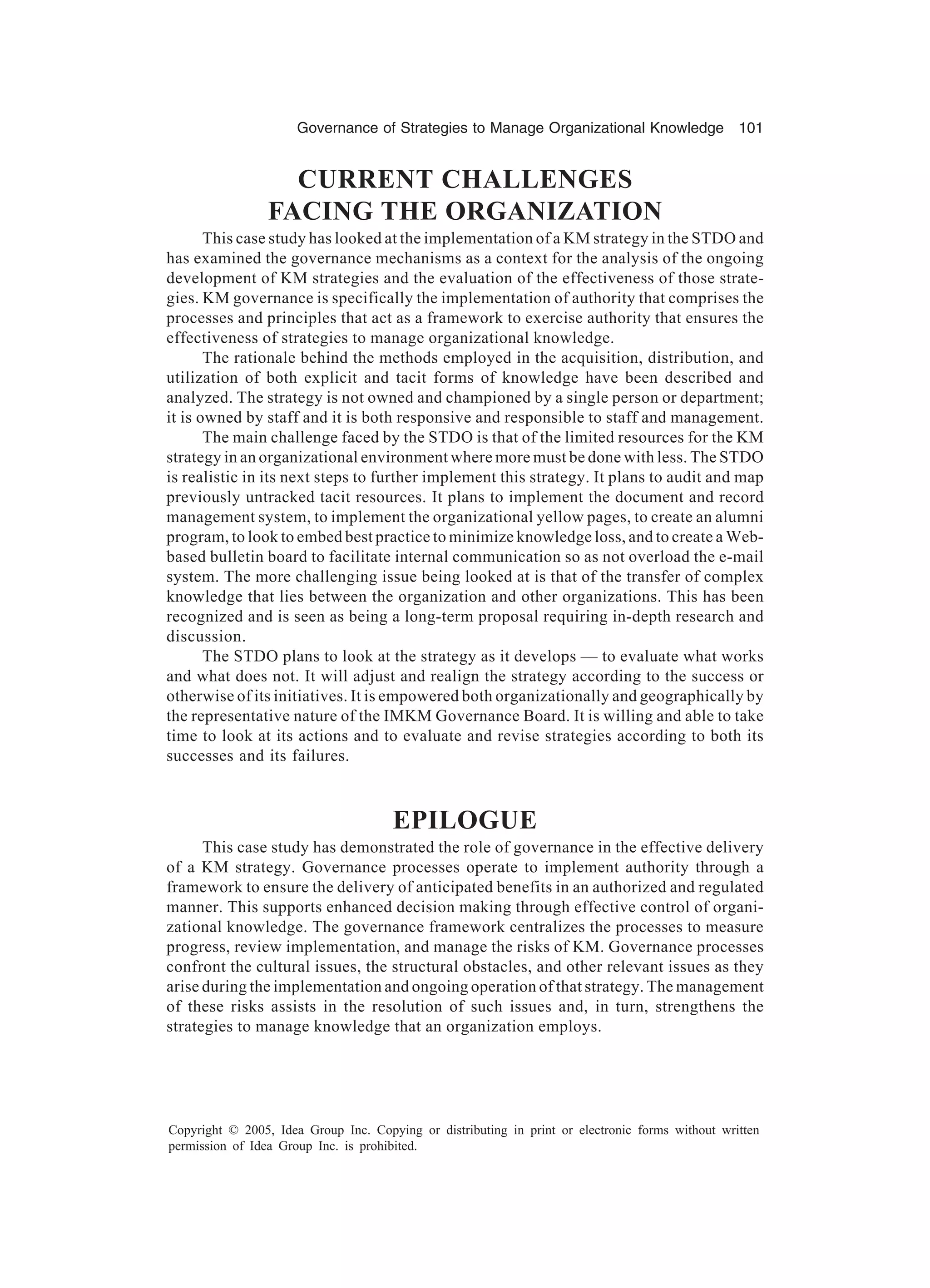 Governance of Strategies to Manage Organizational Knowledge 101
Copyright © 2005, Idea Group Inc. Copying or distributing in print or electronic forms without written
permission of Idea Group Inc. is prohibited.
CURRENT CHALLENGES
FACING THE ORGANIZATION
This case study has looked at the implementation of a KM strategy in the STDO and
has examined the governance mechanisms as a context for the analysis of the ongoing
development of KM strategies and the evaluation of the effectiveness of those strate-
gies. KM governance is specifically the implementation of authority that comprises the
processes and principles that act as a framework to exercise authority that ensures the
effectiveness of strategies to manage organizational knowledge.
The rationale behind the methods employed in the acquisition, distribution, and
utilization of both explicit and tacit forms of knowledge have been described and
analyzed. The strategy is not owned and championed by a single person or department;
it is owned by staff and it is both responsive and responsible to staff and management.
The main challenge faced by the STDO is that of the limited resources for the KM
strategy in an organizational environment where more must be done with less. The STDO
is realistic in its next steps to further implement this strategy. It plans to audit and map
previously untracked tacit resources. It plans to implement the document and record
management system, to implement the organizational yellow pages, to create an alumni
program, to look to embed best practice to minimize knowledge loss, and to create a Web-
based bulletin board to facilitate internal communication so as not overload the e-mail
system. The more challenging issue being looked at is that of the transfer of complex
knowledge that lies between the organization and other organizations. This has been
recognized and is seen as being a long-term proposal requiring in-depth research and
discussion.
The STDO plans to look at the strategy as it develops — to evaluate what works
and what does not. It will adjust and realign the strategy according to the success or
otherwise of its initiatives. It is empowered both organizationally and geographically by
the representative nature of the IMKM Governance Board. It is willing and able to take
time to look at its actions and to evaluate and revise strategies according to both its
successes and its failures.
EPILOGUE
This case study has demonstrated the role of governance in the effective delivery
of a KM strategy. Governance processes operate to implement authority through a
framework to ensure the delivery of anticipated benefits in an authorized and regulated
manner. This supports enhanced decision making through effective control of organi-
zational knowledge. The governance framework centralizes the processes to measure
progress, review implementation, and manage the risks of KM. Governance processes
confront the cultural issues, the structural obstacles, and other relevant issues as they
arise during the implementation and ongoing operation of that strategy. The management
of these risks assists in the resolution of such issues and, in turn, strengthens the
strategies to manage knowledge that an organization employs.
 