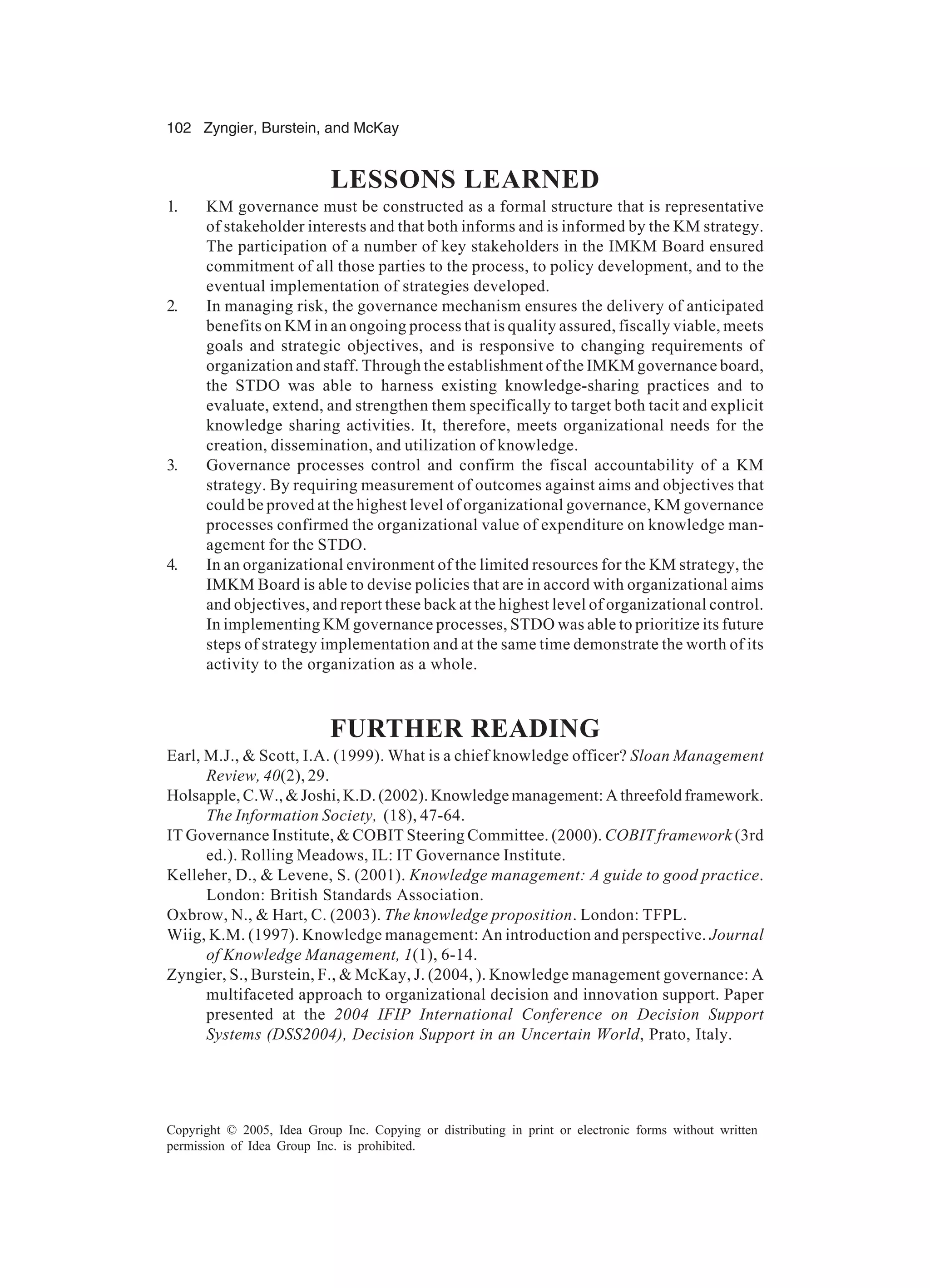 102 Zyngier, Burstein, and McKay
Copyright © 2005, Idea Group Inc. Copying or distributing in print or electronic forms without written
permission of Idea Group Inc. is prohibited.
LESSONS LEARNED
1. KM governance must be constructed as a formal structure that is representative
of stakeholder interests and that both informs and is informed by the KM strategy.
The participation of a number of key stakeholders in the IMKM Board ensured
commitment of all those parties to the process, to policy development, and to the
eventual implementation of strategies developed.
2. In managing risk, the governance mechanism ensures the delivery of anticipated
benefits on KM in an ongoing process that is quality assured, fiscally viable, meets
goals and strategic objectives, and is responsive to changing requirements of
organization and staff. Through the establishment of the IMKM governance board,
the STDO was able to harness existing knowledge-sharing practices and to
evaluate, extend, and strengthen them specifically to target both tacit and explicit
knowledge sharing activities. It, therefore, meets organizational needs for the
creation, dissemination, and utilization of knowledge.
3. Governance processes control and confirm the fiscal accountability of a KM
strategy. By requiring measurement of outcomes against aims and objectives that
could be proved at the highest level of organizational governance, KM governance
processes confirmed the organizational value of expenditure on knowledge man-
agement for the STDO.
4. In an organizational environment of the limited resources for the KM strategy, the
IMKM Board is able to devise policies that are in accord with organizational aims
and objectives, and report these back at the highest level of organizational control.
In implementing KM governance processes, STDO was able to prioritize its future
steps of strategy implementation and at the same time demonstrate the worth of its
activity to the organization as a whole.
FURTHER READING
Earl, M.J.,  Scott, I.A. (1999). What is a chief knowledge officer? Sloan Management
Review, 40(2), 29.
Holsapple, C.W.,  Joshi, K.D. (2002). Knowledge management: A threefold framework.
The Information Society, (18), 47-64.
IT Governance Institute,  COBIT Steering Committee. (2000). COBIT framework (3rd
ed.). Rolling Meadows, IL: IT Governance Institute.
Kelleher, D.,  Levene, S. (2001). Knowledge management: A guide to good practice.
London: British Standards Association.
Oxbrow, N.,  Hart, C. (2003). The knowledge proposition. London: TFPL.
Wiig, K.M. (1997). Knowledge management: An introduction and perspective. Journal
of Knowledge Management, 1(1), 6-14.
Zyngier, S., Burstein, F.,  McKay, J. (2004, ). Knowledge management governance: A
multifaceted approach to organizational decision and innovation support. Paper
presented at the 2004 IFIP International Conference on Decision Support
Systems (DSS2004), Decision Support in an Uncertain World, Prato, Italy.
 