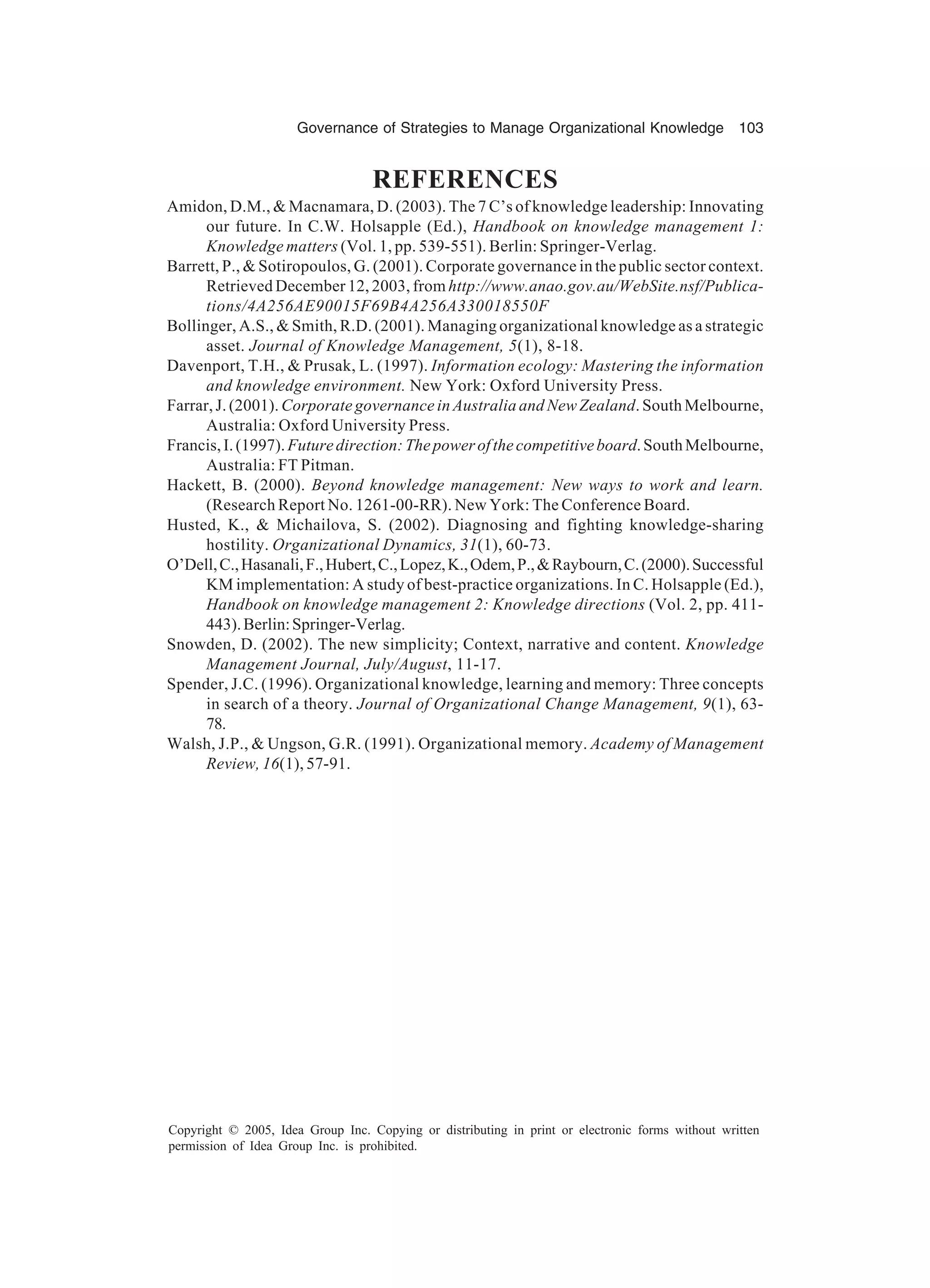 Governance of Strategies to Manage Organizational Knowledge 103
Copyright © 2005, Idea Group Inc. Copying or distributing in print or electronic forms without written
permission of Idea Group Inc. is prohibited.
REFERENCES
Amidon, D.M.,  Macnamara, D. (2003). The 7 C’s of knowledge leadership: Innovating
our future. In C.W. Holsapple (Ed.), Handbook on knowledge management 1:
Knowledge matters (Vol. 1, pp. 539-551). Berlin: Springer-Verlag.
Barrett, P.,  Sotiropoulos, G. (2001). Corporate governance in the public sector context.
Retrieved December 12, 2003, from http://www.anao.gov.au/WebSite.nsf/Publica-
tions/4A256AE90015F69B4A256A330018550F
Bollinger, A.S.,  Smith, R.D. (2001). Managing organizational knowledge as a strategic
asset. Journal of Knowledge Management, 5(1), 8-18.
Davenport, T.H.,  Prusak, L. (1997). Information ecology: Mastering the information
and knowledge environment. New York: Oxford University Press.
Farrar, J. (2001). Corporate governance in Australia and New Zealand. South Melbourne,
Australia: Oxford University Press.
Francis,I.(1997).Futuredirection:Thepowerofthecompetitiveboard.SouthMelbourne,
Australia: FT Pitman.
Hackett, B. (2000). Beyond knowledge management: New ways to work and learn.
(Research Report No. 1261-00-RR). New York: The Conference Board.
Husted, K.,  Michailova, S. (2002). Diagnosing and fighting knowledge-sharing
hostility. Organizational Dynamics, 31(1), 60-73.
O’Dell,C.,Hasanali,F.,Hubert,C.,Lopez,K.,Odem,P.,Raybourn,C.(2000).Successful
KM implementation: A study of best-practice organizations. In C. Holsapple (Ed.),
Handbook on knowledge management 2: Knowledge directions (Vol. 2, pp. 411-
443).Berlin:Springer-Verlag.
Snowden, D. (2002). The new simplicity; Context, narrative and content. Knowledge
Management Journal, July/August, 11-17.
Spender, J.C. (1996). Organizational knowledge, learning and memory: Three concepts
in search of a theory. Journal of Organizational Change Management, 9(1), 63-
78.
Walsh, J.P.,  Ungson, G.R. (1991). Organizational memory. Academy of Management
Review, 16(1), 57-91.
 