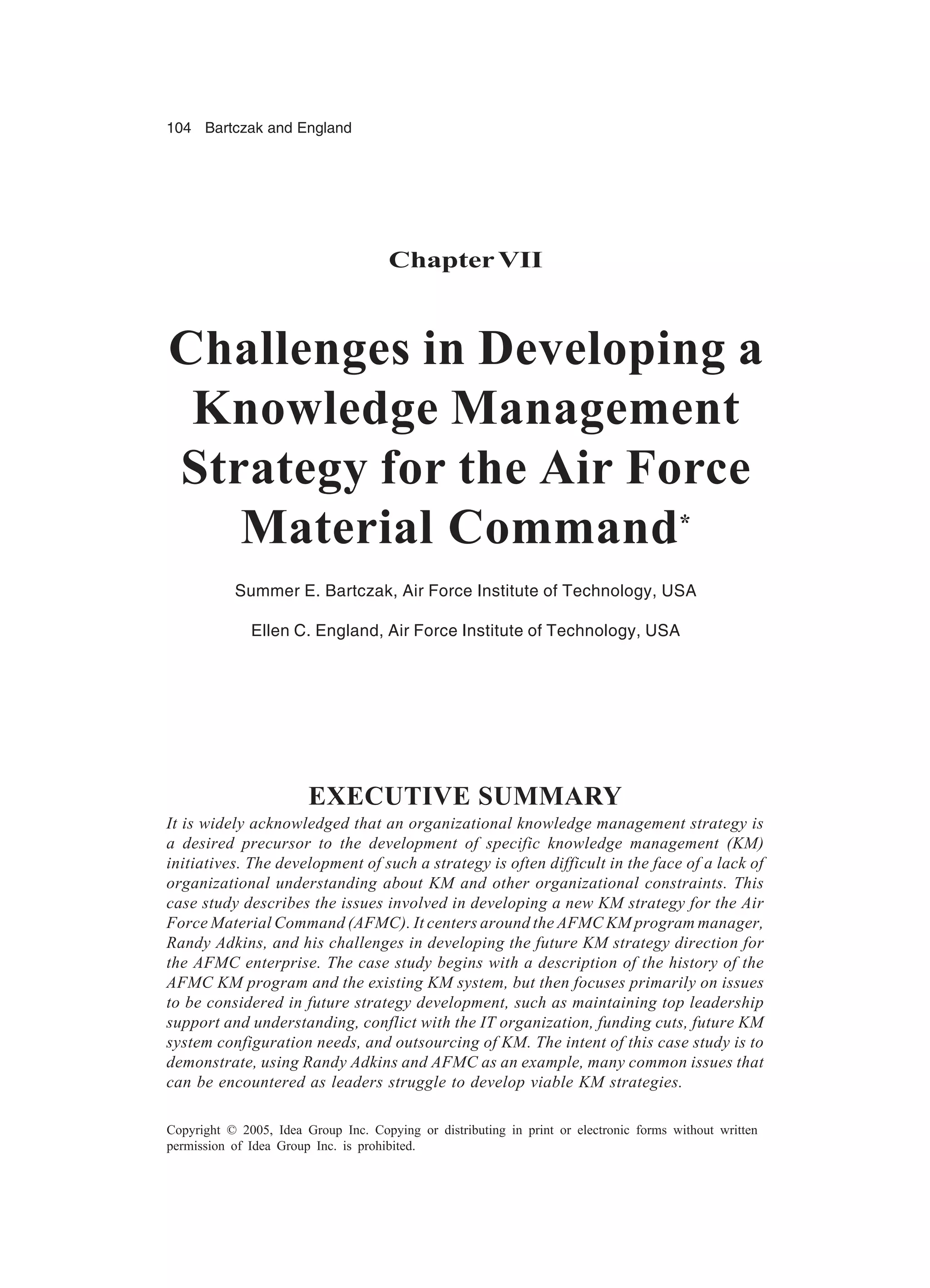 104 Bartczak and England
Copyright © 2005, Idea Group Inc. Copying or distributing in print or electronic forms without written
permission of Idea Group Inc. is prohibited.
ChapterVII
Challenges in Developing a
Knowledge Management
Strategy for the Air Force
Material Command*
Summer E. Bartczak, Air Force Institute of Technology, USA
Ellen C. England, Air Force Institute of Technology, USA
EXECUTIVE SUMMARY
It is widely acknowledged that an organizational knowledge management strategy is
a desired precursor to the development of specific knowledge management (KM)
initiatives. The development of such a strategy is often difficult in the face of a lack of
organizational understanding about KM and other organizational constraints. This
case study describes the issues involved in developing a new KM strategy for the Air
Force Material Command (AFMC). It centers around the AFMC KM program manager,
Randy Adkins, and his challenges in developing the future KM strategy direction for
the AFMC enterprise. The case study begins with a description of the history of the
AFMC KM program and the existing KM system, but then focuses primarily on issues
to be considered in future strategy development, such as maintaining top leadership
support and understanding, conflict with the IT organization, funding cuts, future KM
system configuration needs, and outsourcing of KM. The intent of this case study is to
demonstrate, using Randy Adkins and AFMC as an example, many common issues that
can be encountered as leaders struggle to develop viable KM strategies.
 