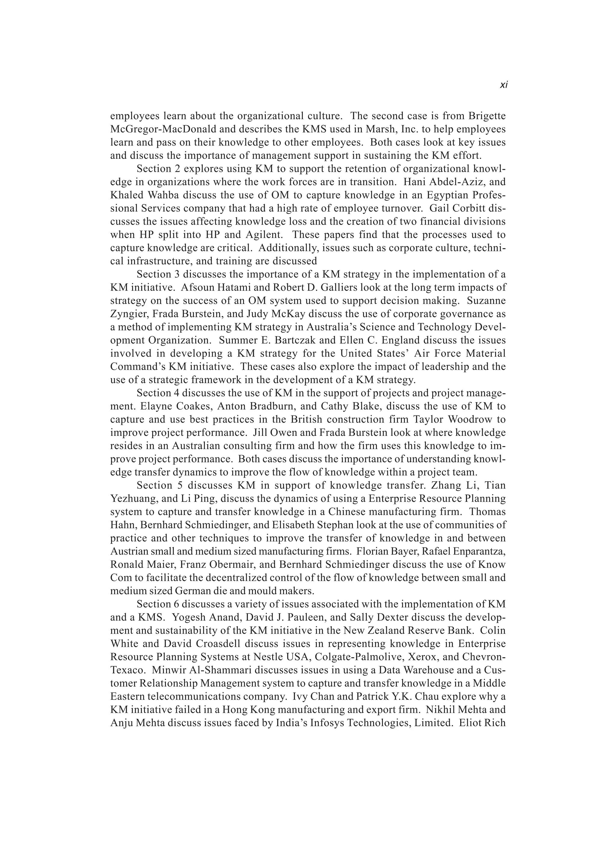 employees learn about the organizational culture. The second case is from Brigette
McGregor-MacDonald and describes the KMS used in Marsh, Inc. to help employees
learn and pass on their knowledge to other employees. Both cases look at key issues
and discuss the importance of management support in sustaining the KM effort.
Section 2 explores using KM to support the retention of organizational knowl-
edge in organizations where the work forces are in transition. Hani Abdel-Aziz, and
Khaled Wahba discuss the use of OM to capture knowledge in an Egyptian Profes-
sional Services company that had a high rate of employee turnover. Gail Corbitt dis-
cusses the issues affecting knowledge loss and the creation of two financial divisions
when HP split into HP and Agilent. These papers find that the processes used to
capture knowledge are critical. Additionally, issues such as corporate culture, techni-
cal infrastructure, and training are discussed
Section 3 discusses the importance of a KM strategy in the implementation of a
KM initiative. Afsoun Hatami and Robert D. Galliers look at the long term impacts of
strategy on the success of an OM system used to support decision making. Suzanne
Zyngier, Frada Burstein, and Judy McKay discuss the use of corporate governance as
a method of implementing KM strategy in Australia’s Science and Technology Devel-
opment Organization. Summer E. Bartczak and Ellen C. England discuss the issues
involved in developing a KM strategy for the United States’ Air Force Material
Command’s KM initiative. These cases also explore the impact of leadership and the
use of a strategic framework in the development of a KM strategy.
Section 4 discusses the use of KM in the support of projects and project manage-
ment. Elayne Coakes, Anton Bradburn, and Cathy Blake, discuss the use of KM to
capture and use best practices in the British construction firm Taylor Woodrow to
improve project performance. Jill Owen and Frada Burstein look at where knowledge
resides in an Australian consulting firm and how the firm uses this knowledge to im-
prove project performance. Both cases discuss the importance of understanding knowl-
edge transfer dynamics to improve the flow of knowledge within a project team.
Section 5 discusses KM in support of knowledge transfer. Zhang Li, Tian
Yezhuang, and Li Ping, discuss the dynamics of using a Enterprise Resource Planning
system to capture and transfer knowledge in a Chinese manufacturing firm. Thomas
Hahn, Bernhard Schmiedinger, and Elisabeth Stephan look at the use of communities of
practice and other techniques to improve the transfer of knowledge in and between
Austrian small and medium sized manufacturing firms. Florian Bayer, Rafael Enparantza,
Ronald Maier, Franz Obermair, and Bernhard Schmiedinger discuss the use of Know
Com to facilitate the decentralized control of the flow of knowledge between small and
medium sized German die and mould makers.
Section 6 discusses a variety of issues associated with the implementation of KM
and a KMS. Yogesh Anand, David J. Pauleen, and Sally Dexter discuss the develop-
ment and sustainability of the KM initiative in the New Zealand Reserve Bank. Colin
White and David Croasdell discuss issues in representing knowledge in Enterprise
Resource Planning Systems at Nestle USA, Colgate-Palmolive, Xerox, and Chevron-
Texaco. Minwir Al-Shammari discusses issues in using a Data Warehouse and a Cus-
tomer Relationship Management system to capture and transfer knowledge in a Middle
Eastern telecommunications company. Ivy Chan and Patrick Y.K. Chau explore why a
KM initiative failed in a Hong Kong manufacturing and export firm. Nikhil Mehta and
Anju Mehta discuss issues faced by India’s Infosys Technologies, Limited. Eliot Rich
xi
 