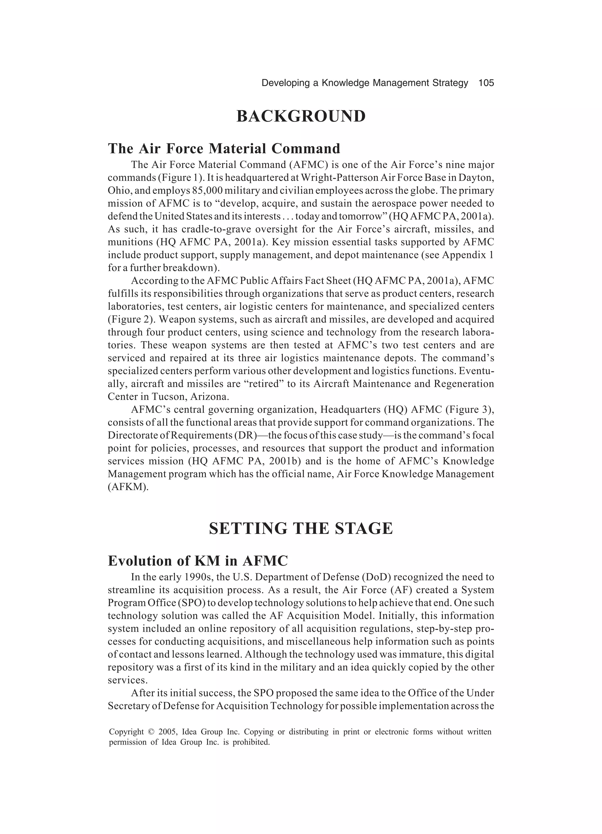 Developing a Knowledge Management Strategy 105
Copyright © 2005, Idea Group Inc. Copying or distributing in print or electronic forms without written
permission of Idea Group Inc. is prohibited.
BACKGROUND
The Air Force Material Command
The Air Force Material Command (AFMC) is one of the Air Force’s nine major
commands (Figure 1). It is headquartered at Wright-Patterson Air Force Base in Dayton,
Ohio, and employs 85,000 military and civilian employees across the globe. The primary
mission of AFMC is to “develop, acquire, and sustain the aerospace power needed to
defend the United States and its interests . . . today and tomorrow” (HQ AFMC PA, 2001a).
As such, it has cradle-to-grave oversight for the Air Force’s aircraft, missiles, and
munitions (HQ AFMC PA, 2001a). Key mission essential tasks supported by AFMC
include product support, supply management, and depot maintenance (see Appendix 1
for a further breakdown).
According to the AFMC Public Affairs Fact Sheet (HQ AFMC PA, 2001a), AFMC
fulfills its responsibilities through organizations that serve as product centers, research
laboratories, test centers, air logistic centers for maintenance, and specialized centers
(Figure 2). Weapon systems, such as aircraft and missiles, are developed and acquired
through four product centers, using science and technology from the research labora-
tories. These weapon systems are then tested at AFMC’s two test centers and are
serviced and repaired at its three air logistics maintenance depots. The command’s
specialized centers perform various other development and logistics functions. Eventu-
ally, aircraft and missiles are “retired” to its Aircraft Maintenance and Regeneration
Center in Tucson, Arizona.
AFMC’s central governing organization, Headquarters (HQ) AFMC (Figure 3),
consists of all the functional areas that provide support for command organizations. The
Directorate of Requirements (DR)—the focus of this case study—is the command’s focal
point for policies, processes, and resources that support the product and information
services mission (HQ AFMC PA, 2001b) and is the home of AFMC’s Knowledge
Management program which has the official name, Air Force Knowledge Management
(AFKM).
SETTING THE STAGE
Evolution of KM in AFMC
In the early 1990s, the U.S. Department of Defense (DoD) recognized the need to
streamline its acquisition process. As a result, the Air Force (AF) created a System
Program Office (SPO) to develop technology solutions to help achieve that end. One such
technology solution was called the AF Acquisition Model. Initially, this information
system included an online repository of all acquisition regulations, step-by-step pro-
cesses for conducting acquisitions, and miscellaneous help information such as points
of contact and lessons learned. Although the technology used was immature, this digital
repository was a first of its kind in the military and an idea quickly copied by the other
services.
After its initial success, the SPO proposed the same idea to the Office of the Under
Secretary of Defense for Acquisition Technology for possible implementation across the
 