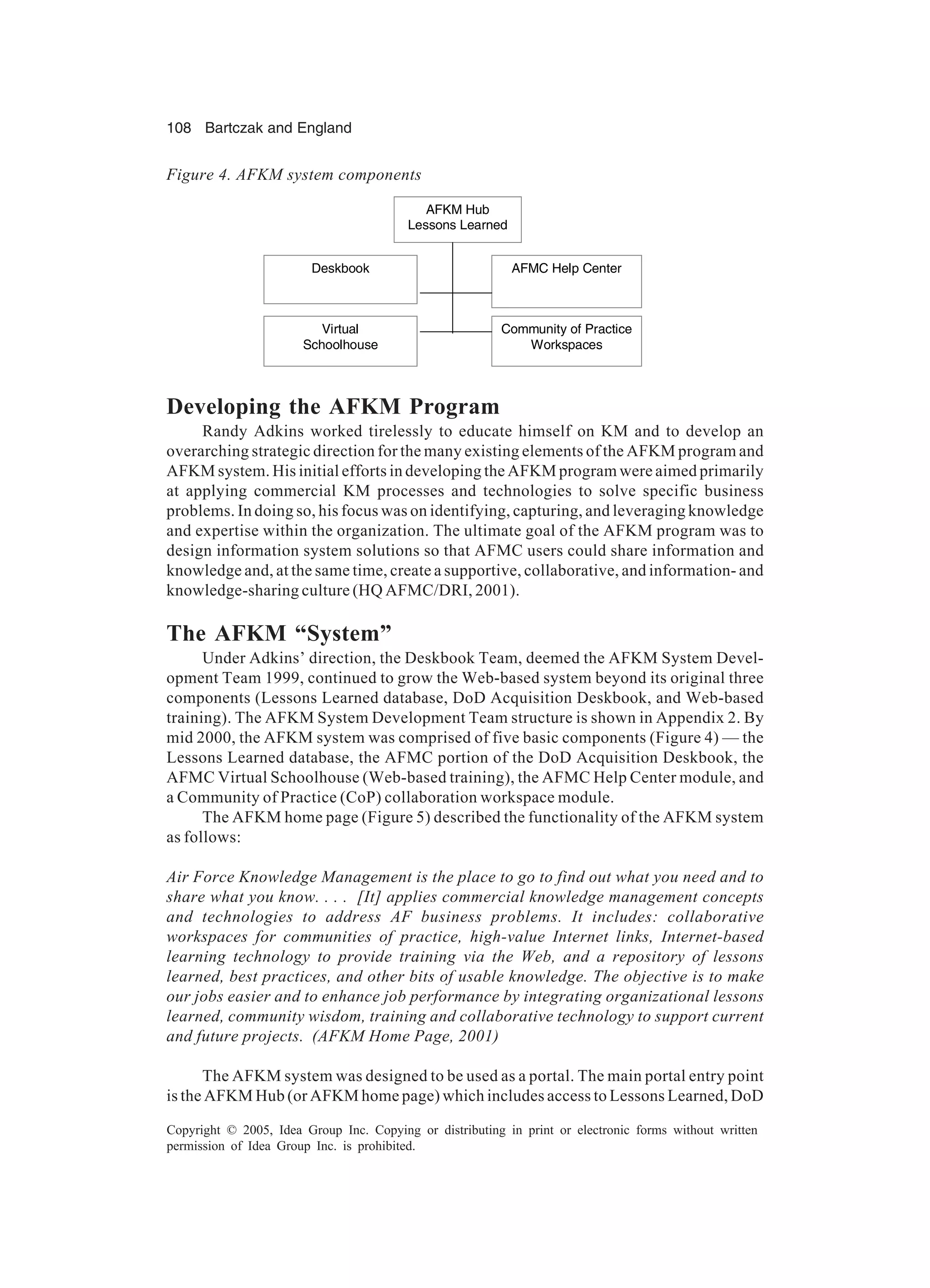108 Bartczak and England
Copyright © 2005, Idea Group Inc. Copying or distributing in print or electronic forms without written
permission of Idea Group Inc. is prohibited.
Developing the AFKM Program
Randy Adkins worked tirelessly to educate himself on KM and to develop an
overarching strategic direction for the many existing elements of the AFKM program and
AFKM system. His initial efforts in developing the AFKM program were aimed primarily
at applying commercial KM processes and technologies to solve specific business
problems. In doing so, his focus was on identifying, capturing, and leveraging knowledge
and expertise within the organization. The ultimate goal of the AFKM program was to
design information system solutions so that AFMC users could share information and
knowledge and, at the same time, create a supportive, collaborative, and information- and
knowledge-sharing culture (HQ AFMC/DRI, 2001).
The AFKM “System”
Under Adkins’ direction, the Deskbook Team, deemed the AFKM System Devel-
opment Team 1999, continued to grow the Web-based system beyond its original three
components (Lessons Learned database, DoD Acquisition Deskbook, and Web-based
training). The AFKM System Development Team structure is shown in Appendix 2. By
mid 2000, the AFKM system was comprised of five basic components (Figure 4) — the
Lessons Learned database, the AFMC portion of the DoD Acquisition Deskbook, the
AFMC Virtual Schoolhouse (Web-based training), the AFMC Help Center module, and
a Community of Practice (CoP) collaboration workspace module.
The AFKM home page (Figure 5) described the functionality of the AFKM system
as follows:
Air Force Knowledge Management is the place to go to find out what you need and to
share what you know. . . . [It] applies commercial knowledge management concepts
and technologies to address AF business problems. It includes: collaborative
workspaces for communities of practice, high-value Internet links, Internet-based
learning technology to provide training via the Web, and a repository of lessons
learned, best practices, and other bits of usable knowledge. The objective is to make
our jobs easier and to enhance job performance by integrating organizational lessons
learned, community wisdom, training and collaborative technology to support current
and future projects. (AFKM Home Page, 2001)
The AFKM system was designed to be used as a portal. The main portal entry point
is the AFKM Hub (or AFKM home page) which includes access to Lessons Learned, DoD
AFKM Hub
Lessons Learned
AFMC Help Center
Virtual
Schoolhouse
Community of Practice
Workspaces
Deskbook
AFKM Hub
Lessons Learned
AFMC Help Center
Virtual
Schoolhouse
Community of Practice
Workspaces
Deskbook
Figure 4. AFKM system components
 