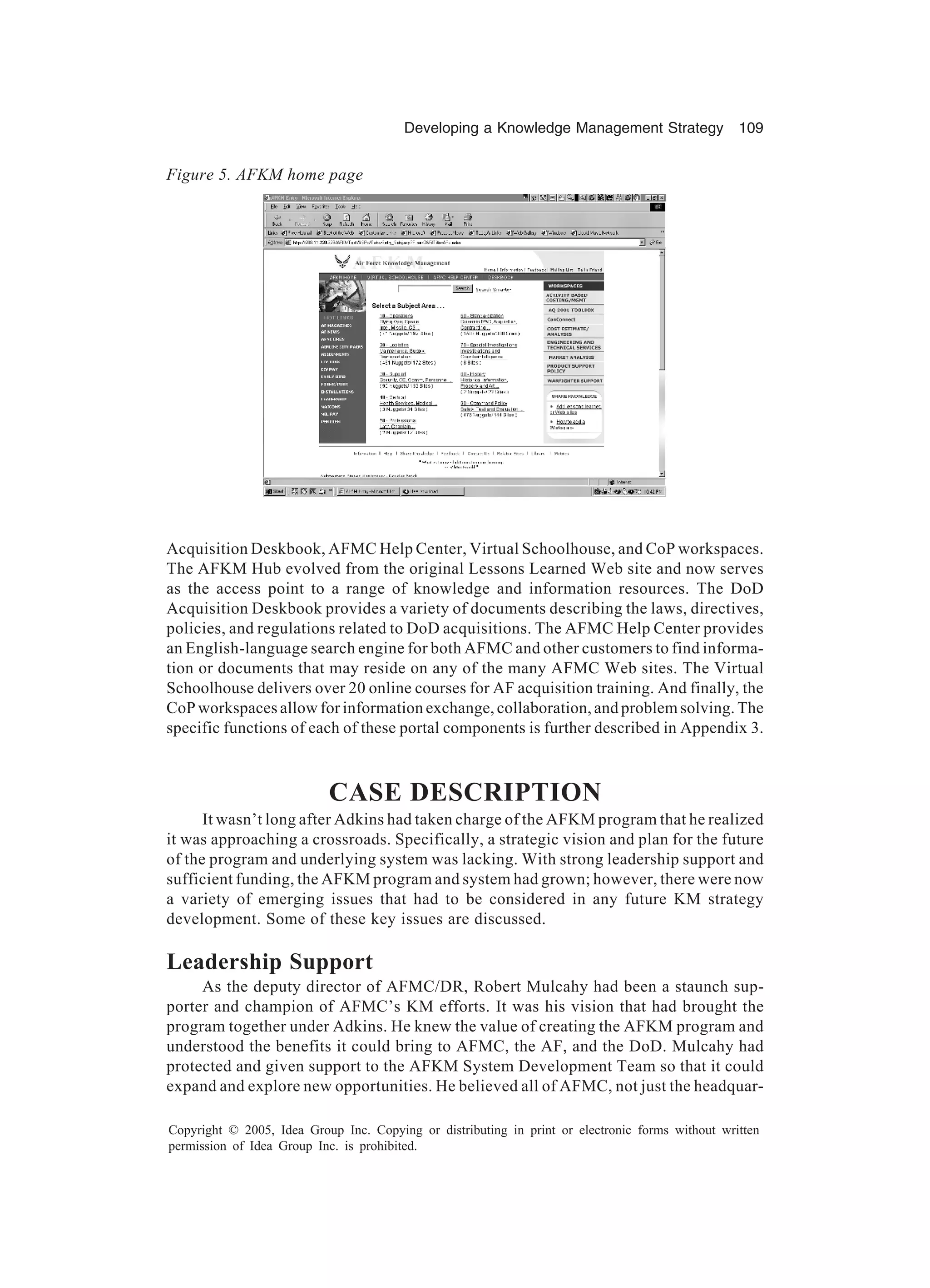 Developing a Knowledge Management Strategy 109
Copyright © 2005, Idea Group Inc. Copying or distributing in print or electronic forms without written
permission of Idea Group Inc. is prohibited.
Acquisition Deskbook, AFMC Help Center, Virtual Schoolhouse, and CoP workspaces.
The AFKM Hub evolved from the original Lessons Learned Web site and now serves
as the access point to a range of knowledge and information resources. The DoD
Acquisition Deskbook provides a variety of documents describing the laws, directives,
policies, and regulations related to DoD acquisitions. The AFMC Help Center provides
an English-language search engine for both AFMC and other customers to find informa-
tion or documents that may reside on any of the many AFMC Web sites. The Virtual
Schoolhouse delivers over 20 online courses for AF acquisition training. And finally, the
CoP workspaces allow for information exchange, collaboration, and problem solving. The
specific functions of each of these portal components is further described in Appendix 3.
CASE DESCRIPTION
It wasn’t long after Adkins had taken charge of the AFKM program that he realized
it was approaching a crossroads. Specifically, a strategic vision and plan for the future
of the program and underlying system was lacking. With strong leadership support and
sufficient funding, the AFKM program and system had grown; however, there were now
a variety of emerging issues that had to be considered in any future KM strategy
development. Some of these key issues are discussed.
Leadership Support
As the deputy director of AFMC/DR, Robert Mulcahy had been a staunch sup-
porter and champion of AFMC’s KM efforts. It was his vision that had brought the
program together under Adkins. He knew the value of creating the AFKM program and
understood the benefits it could bring to AFMC, the AF, and the DoD. Mulcahy had
protected and given support to the AFKM System Development Team so that it could
expand and explore new opportunities. He believed all of AFMC, not just the headquar-
Figure 5. AFKM home page
 