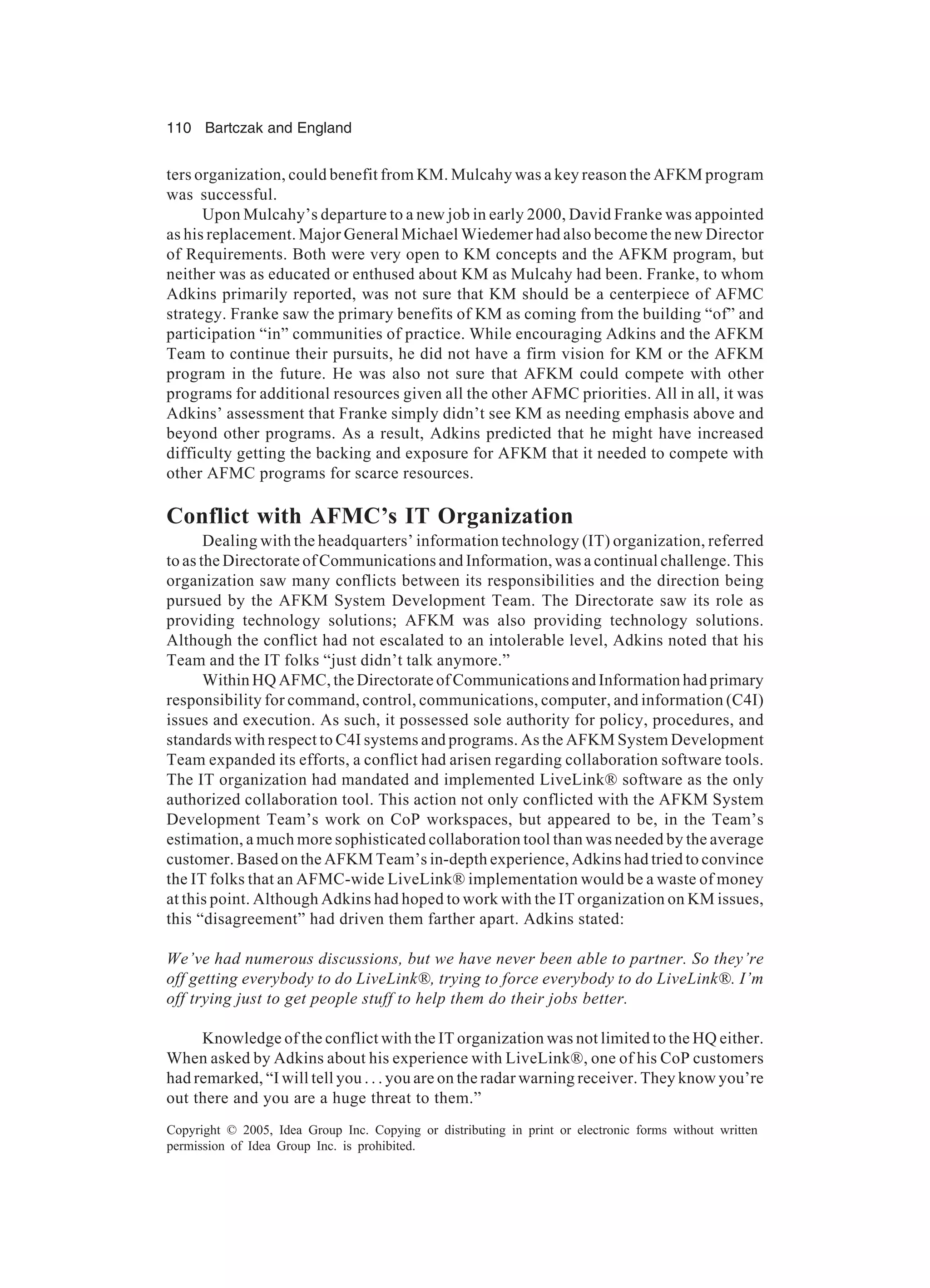 110 Bartczak and England
Copyright © 2005, Idea Group Inc. Copying or distributing in print or electronic forms without written
permission of Idea Group Inc. is prohibited.
ters organization, could benefit from KM. Mulcahy was a key reason the AFKM program
was successful.
Upon Mulcahy’s departure to a new job in early 2000, David Franke was appointed
as his replacement. Major General Michael Wiedemer had also become the new Director
of Requirements. Both were very open to KM concepts and the AFKM program, but
neither was as educated or enthused about KM as Mulcahy had been. Franke, to whom
Adkins primarily reported, was not sure that KM should be a centerpiece of AFMC
strategy. Franke saw the primary benefits of KM as coming from the building “of” and
participation “in” communities of practice. While encouraging Adkins and the AFKM
Team to continue their pursuits, he did not have a firm vision for KM or the AFKM
program in the future. He was also not sure that AFKM could compete with other
programs for additional resources given all the other AFMC priorities. All in all, it was
Adkins’ assessment that Franke simply didn’t see KM as needing emphasis above and
beyond other programs. As a result, Adkins predicted that he might have increased
difficulty getting the backing and exposure for AFKM that it needed to compete with
other AFMC programs for scarce resources.
Conflict with AFMC’s IT Organization
Dealing with the headquarters’ information technology (IT) organization, referred
to as the Directorate of Communications and Information, was a continual challenge. This
organization saw many conflicts between its responsibilities and the direction being
pursued by the AFKM System Development Team. The Directorate saw its role as
providing technology solutions; AFKM was also providing technology solutions.
Although the conflict had not escalated to an intolerable level, Adkins noted that his
Team and the IT folks “just didn’t talk anymore.”
Within HQ AFMC, the Directorate of Communications and Information had primary
responsibility for command, control, communications, computer, and information (C4I)
issues and execution. As such, it possessed sole authority for policy, procedures, and
standards with respect to C4I systems and programs. As the AFKM System Development
Team expanded its efforts, a conflict had arisen regarding collaboration software tools.
The IT organization had mandated and implemented LiveLink® software as the only
authorized collaboration tool. This action not only conflicted with the AFKM System
Development Team’s work on CoP workspaces, but appeared to be, in the Team’s
estimation, a much more sophisticated collaboration tool than was needed by the average
customer. Based on the AFKM Team’s in-depth experience, Adkins had tried to convince
the IT folks that an AFMC-wide LiveLink® implementation would be a waste of money
at this point. Although Adkins had hoped to work with the IT organization on KM issues,
this “disagreement” had driven them farther apart. Adkins stated:
We’ve had numerous discussions, but we have never been able to partner. So they’re
off getting everybody to do LiveLink®, trying to force everybody to do LiveLink®. I’m
off trying just to get people stuff to help them do their jobs better.
Knowledge of the conflict with the IT organization was not limited to the HQ either.
When asked by Adkins about his experience with LiveLink®, one of his CoP customers
had remarked, “I will tell you . . . you are on the radar warning receiver. They know you’re
out there and you are a huge threat to them.”
 