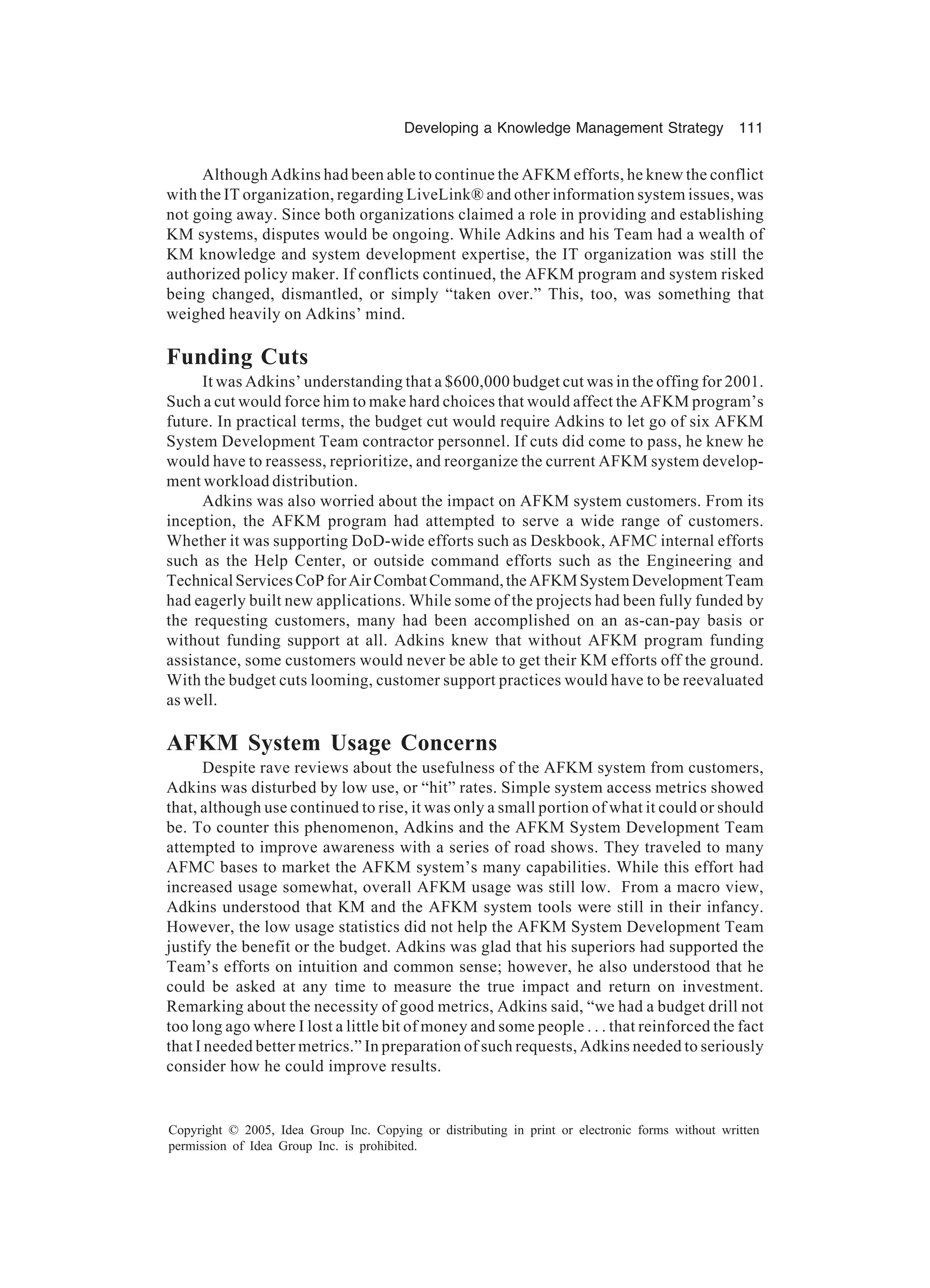 Developing a Knowledge Management Strategy 111
Copyright © 2005, Idea Group Inc. Copying or distributing in print or electronic forms without written
permission of Idea Group Inc. is prohibited.
Although Adkins had been able to continue the AFKM efforts, he knew the conflict
with the IT organization, regarding LiveLink® and other information system issues, was
not going away. Since both organizations claimed a role in providing and establishing
KM systems, disputes would be ongoing. While Adkins and his Team had a wealth of
KM knowledge and system development expertise, the IT organization was still the
authorized policy maker. If conflicts continued, the AFKM program and system risked
being changed, dismantled, or simply “taken over.” This, too, was something that
weighed heavily on Adkins’ mind.
Funding Cuts
It was Adkins’ understanding that a $600,000 budget cut was in the offing for 2001.
Such a cut would force him to make hard choices that would affect the AFKM program’s
future. In practical terms, the budget cut would require Adkins to let go of six AFKM
System Development Team contractor personnel. If cuts did come to pass, he knew he
would have to reassess, reprioritize, and reorganize the current AFKM system develop-
ment workload distribution.
Adkins was also worried about the impact on AFKM system customers. From its
inception, the AFKM program had attempted to serve a wide range of customers.
Whether it was supporting DoD-wide efforts such as Deskbook, AFMC internal efforts
such as the Help Center, or outside command efforts such as the Engineering and
TechnicalServicesCoPforAirCombatCommand,theAFKMSystemDevelopmentTeam
had eagerly built new applications. While some of the projects had been fully funded by
the requesting customers, many had been accomplished on an as-can-pay basis or
without funding support at all. Adkins knew that without AFKM program funding
assistance, some customers would never be able to get their KM efforts off the ground.
With the budget cuts looming, customer support practices would have to be reevaluated
as well.
AFKM System Usage Concerns
Despite rave reviews about the usefulness of the AFKM system from customers,
Adkins was disturbed by low use, or “hit” rates. Simple system access metrics showed
that, although use continued to rise, it was only a small portion of what it could or should
be. To counter this phenomenon, Adkins and the AFKM System Development Team
attempted to improve awareness with a series of road shows. They traveled to many
AFMC bases to market the AFKM system’s many capabilities. While this effort had
increased usage somewhat, overall AFKM usage was still low. From a macro view,
Adkins understood that KM and the AFKM system tools were still in their infancy.
However, the low usage statistics did not help the AFKM System Development Team
justify the benefit or the budget. Adkins was glad that his superiors had supported the
Team’s efforts on intuition and common sense; however, he also understood that he
could be asked at any time to measure the true impact and return on investment.
Remarking about the necessity of good metrics, Adkins said, “we had a budget drill not
too long ago where I lost a little bit of money and some people . . . that reinforced the fact
that I needed better metrics.” In preparation of such requests, Adkins needed to seriously
consider how he could improve results.
 