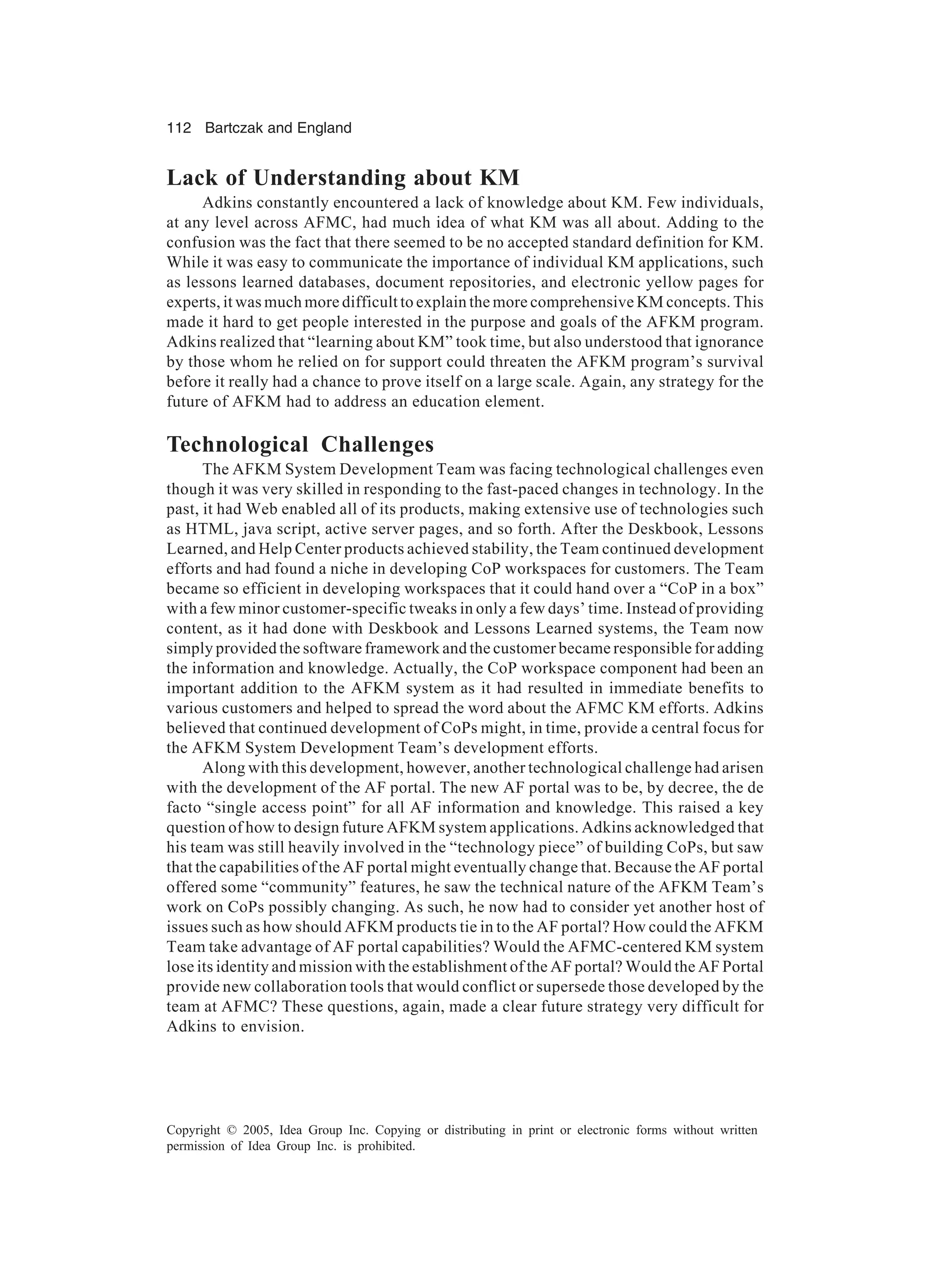 112 Bartczak and England
Copyright © 2005, Idea Group Inc. Copying or distributing in print or electronic forms without written
permission of Idea Group Inc. is prohibited.
Lack of Understanding about KM
Adkins constantly encountered a lack of knowledge about KM. Few individuals,
at any level across AFMC, had much idea of what KM was all about. Adding to the
confusion was the fact that there seemed to be no accepted standard definition for KM.
While it was easy to communicate the importance of individual KM applications, such
as lessons learned databases, document repositories, and electronic yellow pages for
experts, it was much more difficult to explain the more comprehensive KM concepts. This
made it hard to get people interested in the purpose and goals of the AFKM program.
Adkins realized that “learning about KM” took time, but also understood that ignorance
by those whom he relied on for support could threaten the AFKM program’s survival
before it really had a chance to prove itself on a large scale. Again, any strategy for the
future of AFKM had to address an education element.
Technological Challenges
The AFKM System Development Team was facing technological challenges even
though it was very skilled in responding to the fast-paced changes in technology. In the
past, it had Web enabled all of its products, making extensive use of technologies such
as HTML, java script, active server pages, and so forth. After the Deskbook, Lessons
Learned, and Help Center products achieved stability, the Team continued development
efforts and had found a niche in developing CoP workspaces for customers. The Team
became so efficient in developing workspaces that it could hand over a “CoP in a box”
with a few minor customer-specific tweaks in only a few days’ time. Instead of providing
content, as it had done with Deskbook and Lessons Learned systems, the Team now
simply provided the software framework and the customer became responsible for adding
the information and knowledge. Actually, the CoP workspace component had been an
important addition to the AFKM system as it had resulted in immediate benefits to
various customers and helped to spread the word about the AFMC KM efforts. Adkins
believed that continued development of CoPs might, in time, provide a central focus for
the AFKM System Development Team’s development efforts.
Along with this development, however, another technological challenge had arisen
with the development of the AF portal. The new AF portal was to be, by decree, the de
facto “single access point” for all AF information and knowledge. This raised a key
question of how to design future AFKM system applications. Adkins acknowledged that
his team was still heavily involved in the “technology piece” of building CoPs, but saw
that the capabilities of the AF portal might eventually change that. Because the AF portal
offered some “community” features, he saw the technical nature of the AFKM Team’s
work on CoPs possibly changing. As such, he now had to consider yet another host of
issues such as how should AFKM products tie in to the AF portal? How could the AFKM
Team take advantage of AF portal capabilities? Would the AFMC-centered KM system
lose its identity and mission with the establishment of the AF portal? Would the AF Portal
provide new collaboration tools that would conflict or supersede those developed by the
team at AFMC? These questions, again, made a clear future strategy very difficult for
Adkins to envision.
 