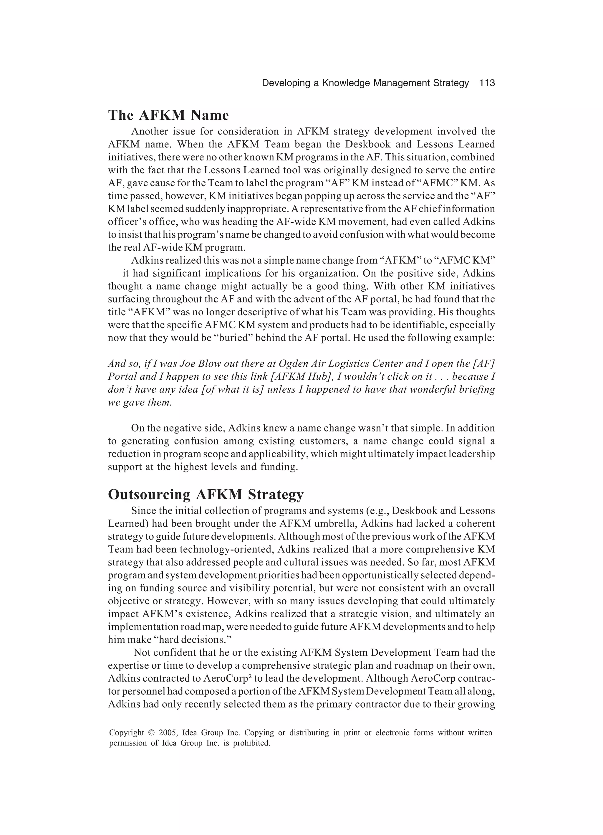 Developing a Knowledge Management Strategy 113
Copyright © 2005, Idea Group Inc. Copying or distributing in print or electronic forms without written
permission of Idea Group Inc. is prohibited.
The AFKM Name
Another issue for consideration in AFKM strategy development involved the
AFKM name. When the AFKM Team began the Deskbook and Lessons Learned
initiatives, there were no other known KM programs in the AF. This situation, combined
with the fact that the Lessons Learned tool was originally designed to serve the entire
AF, gave cause for the Team to label the program “AF” KM instead of “AFMC” KM. As
time passed, however, KM initiatives began popping up across the service and the “AF”
KM label seemed suddenly inappropriate. A representative from the AF chief information
officer’s office, who was heading the AF-wide KM movement, had even called Adkins
to insist that his program’s name be changed to avoid confusion with what would become
the real AF-wide KM program.
Adkins realized this was not a simple name change from “AFKM” to “AFMC KM”
— it had significant implications for his organization. On the positive side, Adkins
thought a name change might actually be a good thing. With other KM initiatives
surfacing throughout the AF and with the advent of the AF portal, he had found that the
title “AFKM” was no longer descriptive of what his Team was providing. His thoughts
were that the specific AFMC KM system and products had to be identifiable, especially
now that they would be “buried” behind the AF portal. He used the following example:
And so, if I was Joe Blow out there at Ogden Air Logistics Center and I open the [AF]
Portal and I happen to see this link [AFKM Hub], I wouldn’t click on it . . . because I
don’t have any idea [of what it is] unless I happened to have that wonderful briefing
we gave them.
On the negative side, Adkins knew a name change wasn’t that simple. In addition
to generating confusion among existing customers, a name change could signal a
reduction in program scope and applicability, which might ultimately impact leadership
support at the highest levels and funding.
Outsourcing AFKM Strategy
Since the initial collection of programs and systems (e.g., Deskbook and Lessons
Learned) had been brought under the AFKM umbrella, Adkins had lacked a coherent
strategy to guide future developments. Although most of the previous work of the AFKM
Team had been technology-oriented, Adkins realized that a more comprehensive KM
strategy that also addressed people and cultural issues was needed. So far, most AFKM
program and system development priorities had been opportunistically selected depend-
ing on funding source and visibility potential, but were not consistent with an overall
objective or strategy. However, with so many issues developing that could ultimately
impact AFKM’s existence, Adkins realized that a strategic vision, and ultimately an
implementation road map, were needed to guide future AFKM developments and to help
him make “hard decisions.”
Not confident that he or the existing AFKM System Development Team had the
expertise or time to develop a comprehensive strategic plan and roadmap on their own,
Adkins contracted to AeroCorp² to lead the development. Although AeroCorp contrac-
tor personnel had composed a portion of the AFKM System Development Team all along,
Adkins had only recently selected them as the primary contractor due to their growing
 