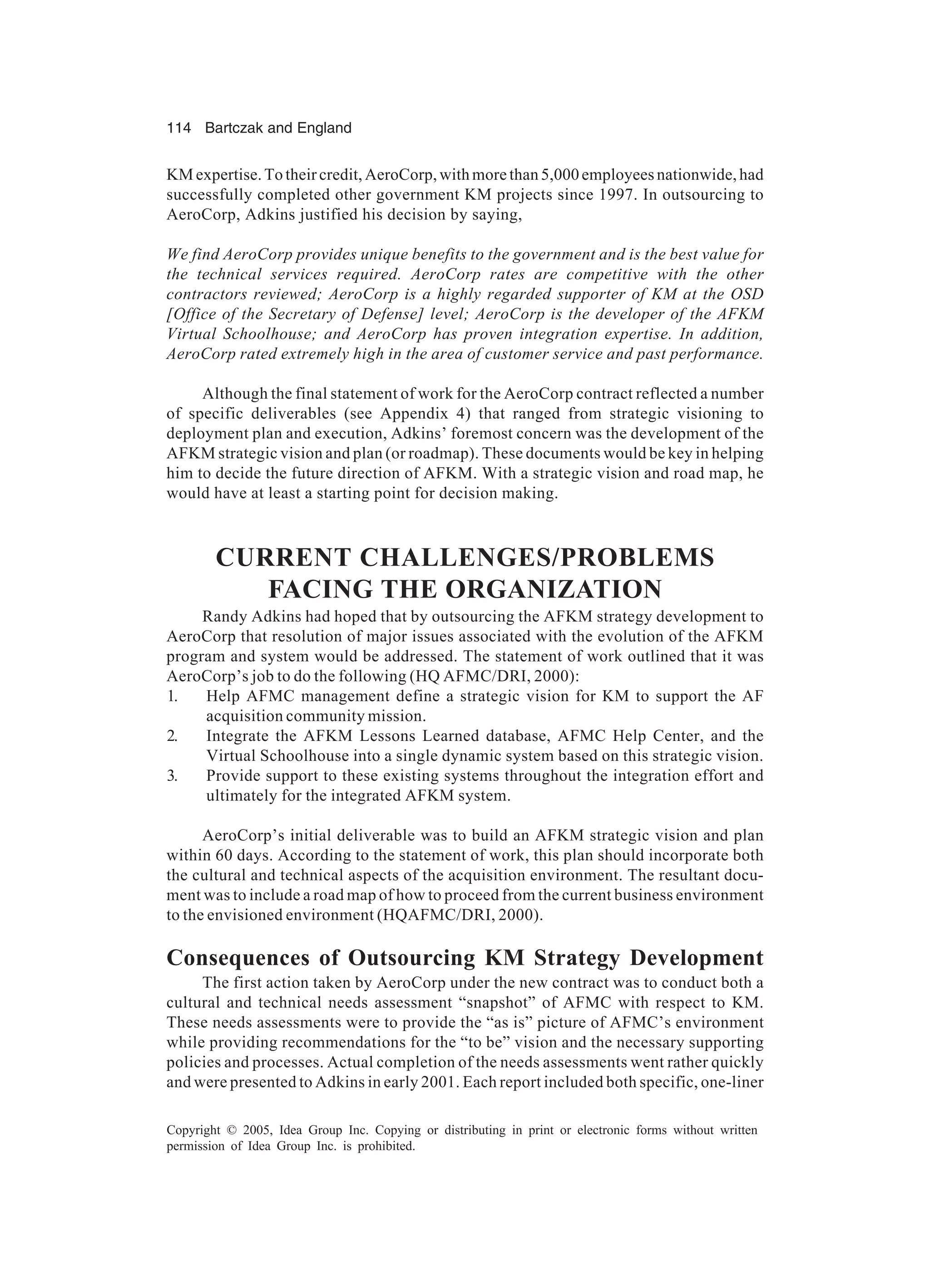 114 Bartczak and England
Copyright © 2005, Idea Group Inc. Copying or distributing in print or electronic forms without written
permission of Idea Group Inc. is prohibited.
KM expertise. To their credit, AeroCorp, with more than 5,000 employees nationwide, had
successfully completed other government KM projects since 1997. In outsourcing to
AeroCorp, Adkins justified his decision by saying,
We find AeroCorp provides unique benefits to the government and is the best value for
the technical services required. AeroCorp rates are competitive with the other
contractors reviewed; AeroCorp is a highly regarded supporter of KM at the OSD
[Office of the Secretary of Defense] level; AeroCorp is the developer of the AFKM
Virtual Schoolhouse; and AeroCorp has proven integration expertise. In addition,
AeroCorp rated extremely high in the area of customer service and past performance.
Although the final statement of work for the AeroCorp contract reflected a number
of specific deliverables (see Appendix 4) that ranged from strategic visioning to
deployment plan and execution, Adkins’ foremost concern was the development of the
AFKM strategic vision and plan (or roadmap). These documents would be key in helping
him to decide the future direction of AFKM. With a strategic vision and road map, he
would have at least a starting point for decision making.
CURRENT CHALLENGES/PROBLEMS
FACING THE ORGANIZATION
Randy Adkins had hoped that by outsourcing the AFKM strategy development to
AeroCorp that resolution of major issues associated with the evolution of the AFKM
program and system would be addressed. The statement of work outlined that it was
AeroCorp’s job to do the following (HQ AFMC/DRI, 2000):
1. Help AFMC management define a strategic vision for KM to support the AF
acquisition community mission.
2. Integrate the AFKM Lessons Learned database, AFMC Help Center, and the
Virtual Schoolhouse into a single dynamic system based on this strategic vision.
3. Provide support to these existing systems throughout the integration effort and
ultimately for the integrated AFKM system.
AeroCorp’s initial deliverable was to build an AFKM strategic vision and plan
within 60 days. According to the statement of work, this plan should incorporate both
the cultural and technical aspects of the acquisition environment. The resultant docu-
ment was to include a road map of how to proceed from the current business environment
to the envisioned environment (HQAFMC/DRI, 2000).
Consequences of Outsourcing KM Strategy Development
The first action taken by AeroCorp under the new contract was to conduct both a
cultural and technical needs assessment “snapshot” of AFMC with respect to KM.
These needs assessments were to provide the “as is” picture of AFMC’s environment
while providing recommendations for the “to be” vision and the necessary supporting
policies and processes. Actual completion of the needs assessments went rather quickly
and were presented to Adkins in early 2001. Each report included both specific, one-liner
 